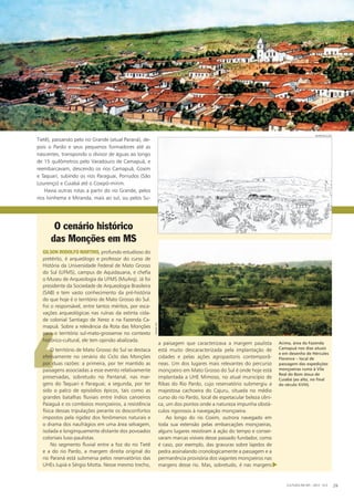 ‘
O território de Mato Grosso do Sul se destaca
efetivamente no cenário do Ciclo das Monções
por duas razões: a primeira, por ter mantido as
paisagens associadas a esse evento relativamente
preservadas, sobretudo no Pantanal, nas mar-
gens do Taquari e Paraguai; a segunda, por ter
sido o palco de episódios épicos, tais como as
grandes batalhas fluviais entre índios canoeiros
Paiaguá e os comboios monçoeiros, a resistência
física dessas tripulações perante os desconfortos
impostos pela rigidez dos fenômenos naturais e
o drama dos naufrágios em uma área selvagem,
isolada e longinquamente distante dos povoados
coloniais luso-paulistas.
No segmento fluvial entre a foz do rio Tietê
e a do rio Pardo, a margem direita original do
rio Paraná está submersa pelos reservatórios das
UHEs Jupiá e Sérgio Motta. Nesse mesmo trecho,
a paisagem que caracterizava a margem paulista
está muito descaracterizada pela implantação de
cidades e pelas ações agropastoris contemporâ-
neas. Um dos lugares mais relevantes do percurso
monçoeiro em Mato Grosso do Sul é onde hoje está
implantada a UHE Mimoso, no atual município de
Ribas do Rio Pardo, cujo reservatório submergiu a
majestosa cachoeira do Cajuru, situada no médio
curso do rio Pardo, local de espetacular beleza cêni-
ca, um dos pontos onde a natureza impunha obstá-
culos rigorosos à navegação monçoeira.
Ao longo do rio Coxim, outrora navegado em
toda sua extensão pelas embarcações monçoeiras,
alguns lugares resistiram à ação do tempo e conser-
varam marcas visíveis desse passado fundador, como
é caso, por exemplo, das gravuras sobre lajedos de
pedra assinalando cronologicamente a passagem e a
permanência provisória dos viajantes monçoeiros nas
margens desse rio. Mas, sobretudo, é nas margens
Tietê), passando pelo rio Grande (atual Paraná), de-
pois o Pardo e seus pequenos formadores até as
nascentes, transpondo o divisor de águas ao longo
de 15 quilômetros pelo Varadouro de Camapuã, e
reembarcavam, descendo os rios Camapuã, Coxim
e Taquari, subindo os rios Paraguai, Porrudos (São
Lourenço) e Cuiabá até o Coxipó-mirim.
Havia outras rotas a partir do rio Grande, pelos
rios Ivinhema e Miranda, mais ao sul, ou pelos Su-
O cenário histórico
das Monções em MS
Gilson Rodolfo Martins, profundo estudioso do
pretérito, é arqueólogo e professor do curso de
História da Universidade Federal de Mato Grosso
do Sul (UFMS), campus de Aquidauana, e chefia
o Museu de Arqueologia da UFMS (MuArq). Já foi
presidente da Sociedade de Arqueologia Brasileira
(SAB) e tem vasto conhecimento da pré-história
do que hoje é o território de Mato Grosso do Sul.
Foi o responsável, entre tantos méritos, por esca-
vações arqueológicas nas ruínas da extinta cida-
de colonial Santiago de Xerez e na Fazenda Ca-
mapuã. Sobre a relevância da Rota das Monções
para o território sul-mato-grossense no contexto
histórico-cultural, ele tem opinião abalizada. Acima, área da Fazenda
Camapuã nos dias atuais
e em desenho de Hércules
Florence – local de
passagem das expedições
monçoeiras rumo à Vila
Real do Bom Jesus de
Cuiabá (ao alto, no final
do século XVIII).
CULTURA EM MS - 2012 - N.5 29
iphan-ms
Reprodução
u
 