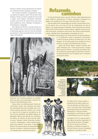 florence e adrien taunay reproduziram em aquare-
las e desenhos diversas paisagens e espécies.
No inventário levantado, contabilizaram inúme-
ras espécies de vegetais, quase 15% de toda a flora
brasileira. florence ainda fez questão de narrar toda
a viagem. esses registros contribuíram significati-
vamente como fonte de conhecimento para várias
áreas acadêmicas, como a biologia, a etnografia, a
antropologia e a geografia.
Nos registros de florence e taunay ficaram tam-
bém retratados tipos e costumes de etnias indígenas
e eternizadas algumas cenas do ciclo das monções
que esboçam o clima da partida dessas memoráveis
viagens do pretérito.
Refazendo
‘
cultura em ms - 2012 - N.5 33
o ciclo das monções durou cerca de 120 anos. cada trajeto percorria
quase 3.500 km, passando por 113 saltos, cachoeiras e corredeiras, em
viagens com duração de 4 a 6 meses, entre porto feliz e cuiabá.
essas jornadas eram empreendidas em enormes canoas feitas de tron-
cos de árvores unos, com mais de 15m de comprimento por dois de
largura, com cargas de quase 5 toneladas. oito a 20 pessoas iam embar-
cadas, entre oficiais da coroa, escravos negros, indígenas cativos que ser-
viam como guias, cozinheiros, entre outros. Nos trechos encachoeirados,
canoas e batelões eram descarregados e arrastados por terra.
o varadouro de camapuã é um trecho terrestre, de aproximadamen-
te 15 quilômetros, onde os monçoeiros transpunham
o divisor de águas da bacia do paraná para a do alto
paraguai. ali as embarcações eram puxadas por carros
de bois e as cargas transportadas pelos escravos.
Quase três séculos depois, diversas iniciativas vêm
sendo realizadas com o intuito de promover o resgate
desse processo histórico, no sentido de subsidiar polí-
ticas públicas de preservação do patrimônio cultural e
de desenvolvimento dos municípios que se formaram
ao longo do tempo.
em 2008 e 2010 o iphan realizou o
levantamento de dados relativos ao
ciclo das monções em mato grosso
do sul. esses locais foram identificados
pelos pesquisadores por levantamento
bibliográfico e coleta de vestígios
arqueológicos, culminando no registro
e identificação de mais de 100 sítios.
Nas páginas 34 e 35, mapa ilustrativo
com alguns dos pontos registrados no
dossiê síntese do iphan. Na página
36, linha do tempo do ciclo das
monções e anotações de viagem de
hércules florence, durante a expedição
langsdorff, na década de 1820.
ilustraram com narrativas pessoais ou contadas
pelos seus avós o que pude depois conhecer nos
museus de são petersburgo e paris.
surgiu então uma admiração pelo homem do
centro-oeste, porque nele reconheço boa parte
das características do homem brasileiro que vi nas
minhas andanças pelo país. homem com a força
e o vigor do sol, da água em abundância ou da
seca, da terra, dos bichos, da tradição indígena, da
população ribeirinha tão especial, dos contadores
de estórias, da culinária, de tudo que fala sobre
um povo. traduzem melhor fisicamente também
a enorme miscigenação e tantas transformações
pelas quais passaram nossa gente. o espírito da
floresta e da natureza parece ter permanecido nos
homens e mulheres e norteia seus destinos, como
um indicador para o resto do nosso povo.”
Nas fotos,
dois pontos de
interesse na
Rota: córrego
Desembarque
(acima) e foz do
rio Anhanduí
(ao lado).
Abaixo,
ilustração
de dois
bandeirantes.
fotos:iphaN-ms
caminhos
reprodução
 