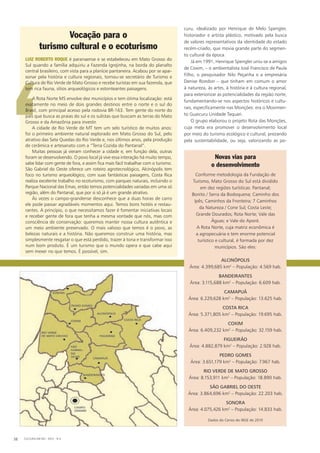 ‘
curu, idealizado por Henrique de Melo Spengler,
historiador e artista plástico, motivado pela busca
de valores representativos da identidade do estado
recém-criado, que movia grande parte do segmen-
to cultural da época.
Já em 1991, Henrique Spengler uniu-se a amigos
de Coxim, – o ambientalista José Francisco de Paula
Filho, o pesquisador Nilo Peçanha e a empresária
Denise Rondon – que tinham em comum o amor
à natureza, às artes, à história e à cultura regional,
para exteriorizar as potencialidades da região norte,
fundamentando-se nos aspectos históricos e cultu-
rais, especificamente nas Monções: era o Movimen-
to Guaicuru Unidade Taquari.
O grupo elaborou o projeto Rota das Monções,
cuja meta era promover o desenvolvimento local
por meio do turismo ecológico e cultural, prezando
pela sustentabilidade, ou seja, valorizando as po-
Novas vias para
o desenvolvimento
Conforme metodologia da Fundação de
Turismo, Mato Grosso do Sul está dividido
em dez regiões turísticas: Pantanal;
Bonito / Serra da Bodoquena; Caminho dos
Ipês; Caminhos da Fronteira; 7 Caminhos
da Natureza / Cone Sul; Costa Leste;
Grande Dourados; Rota Norte; Vale das
Águas; e Vale do Aporé.
A Rota Norte, cuja matriz econômica é
a agropecuária e tem enorme potencial
turístico e cultural, é formada por dez
municípios. São eles:
Alcinópolis
Área: 4.399,685 km2
– População: 4.569 hab.
Bandeirantes
Área: 3.115,688 km2
– População: 6.609 hab.
Camapuã
Área: 6.229,628 km2
– População: 13.625 hab.
Costa Rica
Área: 5.371,805 km2
– População: 19.695 hab.
Coxim
Área: 6.409,232 km2
– População: 32.159 hab.
Figueirão
Área: 4.882,879 km2
– População: 2.928 hab.
Pedro Gomes
Área: 3.651,179 km2
– População: 7.967 hab.
Rio Verde de Mato Grosso
Área: 8.153,911 km2
– População: 18.890 hab.
São Gabriel do Oeste
Área: 3.864,696 km2
– População: 22.203 hab.
Sonora
Área: 4.075,426 km2
– População: 14.833 hab.
Dados do Censo do IBGE de 2010
Vocação para o
turismo cultural e o ecoturismo
Luiz Roberto Roque é paranaense e se estabeleceu em Mato Grosso do
Sul quando a família adquiriu a Fazenda Igrejinha, na borda do planalto
central brasileiro, com vista para a planície pantaneira. Acabou por se apai-
xonar pela história e cultura regionais, tornou-se secretário de Turismo e
Cultura de Rio Verde de Mato Grosso e recebe turistas em sua fazenda, que
tem rica fauna, sítios arqueológicos e estonteantes paisagens.
A Rota Norte MS envolve dez municípios e tem ótima localização: está
exatamente no meio de dois grandes destinos entre o norte e o sul do
Brasil, com principal acesso pela rodovia BR-163. Tem gente do norte do
país que busca as praias do sul e os sulistas que buscam as terras do Mato
Grosso e da Amazônia para investir.
A cidade de Rio Verde de MT tem um selo turístico de muitos anos:
foi o primeiro ambiente natural explorado em Mato Grosso do Sul, pelo
atrativo das Sete Quedas do Rio Verde e, nos últimos anos, pela produção
de cerâmica e artesanato com a “Terra Cozida do Pantanal”.
Muitas pessoas já vieram conhecer a cidade e, em função dela, outras
foram se desenvolvendo. O povo local já vive essa interação há muito tempo,
sabe lidar com gente de fora, e assim fica mais fácil trabalhar com o turismo.
São Gabriel do Oeste oferece um roteiro agrotecnológico, Alcinópolis tem
foco no turismo arqueológico, com suas fantásticas paisagens, Costa Rica
realiza excelente trabalho no ecoturismo, com parques naturais, incluindo o
Parque Nacional das Emas, então temos potencialidades variadas em uma só
região, além do Pantanal, que por si só já é um grande atrativo.
Às vezes o campo-grandense desconhece que a duas horas de carro
ele pode passar agradáveis momentos aqui. Temos bons hotéis e restau-
rantes. A princípio, o que necessitamos fazer é fomentar iniciativas locais
e receber gente de fora que tenha a mesma vontade que nós, mas com
consciência de conservação: queremos manter nossa cultura autêntica e
um meio ambiente preservado. O mais valioso que temos é o povo, as
belezas naturais e a história. Não queremos construir uma história, mas
simplesmente resgatar o que está perdido, trazer à tona e transformar isso
num bom produto. É um turismo que o mundo opera e que cabe aqui
sem mexer no que temos. É possível, sim.
CULTURA EM MS - 2012 - N.538
 