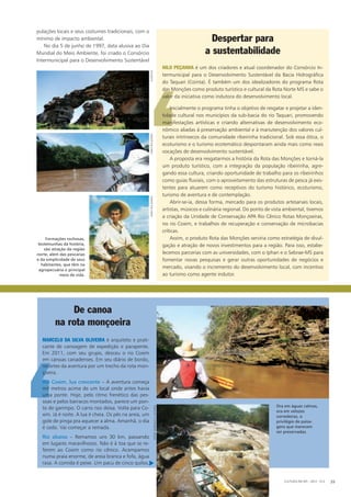 pulações locais e seus costumes tradicionais, com o
mínimo de impacto ambiental.
No dia 5 de junho de 1997, data alusiva ao Dia
Mundial do Meio Ambiente, foi criado o Consórcio
Intermunicipal para o Desenvolvimento Sustentável
‘
Nilo Peçanha é um dos criadores e atual coordenador do Consórcio In-
termunicipal para o Desenvolvimento Sustentável da Bacia Hidrográfica
do Taquari (Cointa). É também um dos idealizadores do programa Rota
das Monções como produto turístico e cultural da Rota Norte MS e sabe o
valor da iniciativa como indutora do desenvolvimento local.
Inicialmente o programa tinha o objetivo de resgatar e projetar a iden-
tidade cultural nos municípios da sub-bacia do rio Taquari, promovendo
manifestações artísticas e criando alternativas de desenvolvimento eco-
nômico aliadas à preservação ambiental e à manutenção dos valores cul-
turais intrínsecos da comunidade ribeirinha tradicional. Sob essa ótica, o
ecoturismo e o turismo ecotemático despontaram ainda mais como reais
vocações de desenvolvimento sustentável.
A proposta era resgatarmos a história da Rota das Monções e torná-la
um produto turístico, com a integração da população ribeirinha, agre-
gando essa cultura, criando oportunidade de trabalho para os ribeirinhos
como guias fluviais, com o aproveitamento das estruturas de pesca já exis-
tentes para atuarem como receptivos do turismo histórico, ecoturismo,
turismo de aventura e de contemplação.
Abrir-se-ia, dessa forma, mercado para os produtos artesanais locais,
artistas, músicos e culinária regional. Do ponto de vista ambiental, tivemos
a criação da Unidade de Conservação APA Rio Cênico Rotas Monçoeiras,
no rio Coxim, e trabalhos de recuperação e conservação de microbacias
críticas.
Assim, o produto Rota das Monções serviria como estratégia de divul-
gação e atração de novos investimentos para a região. Para isso, estabe-
lecemos parcerias com as universidades, com o Iphan e o Sebrae-MS para
fomentar novas pesquisas e gerar outras oportunidades de negócios e
mercado, visando o incremento do desenvolvimento local, com incentivo
ao turismo como agente indutor.
Despertar para
a sustentabilidade
De canoa
na rota monçoeira
Ora em águas calmas,
ora em velozes
corredeiras, o
privilégio de paisa­
gens que merecem
ser preservadas.
CULTURA EM MS - 2012 - N.5 39
Formações rochosas,
testemunhas da história,
são atração da região
norte, além das pescarias
e da simplicidade de seus
habitantes, que têm na
agropecuária o principal
meio de vida.
‘
Marcelo da Silva Oliveira é arquiteto e prati-
cante de canoagem de expedição e parapente.
Em 2011, com seu grupo, desceu o rio Coxim
em canoas canadenses. Em seu diário de bordo,
recortes da aventura por um trecho da rota mon-
çoeira.
Rio Coxim, lua crescente – A aventura começa
mil metros acima de um local onde antes havia
uma ponte. Hoje, pelo ritmo frenético das pes­
soas e pelos barracos montados, parece um pon-
to de garimpo. O carro nos deixa. Volta para Co-
xim. Já é noite. A lua é cheia. Os pés na areia, um
gole de pinga pra aquecer a alma. Amanhã, o dia
é cedo. Vai começar a remada.
Rio abaixo – Remamos uns 30 km, passando
em lugares maravilhosos. Não é à toa que se re-
ferem ao Coxim como rio cênico. Acampamos
numa praia enorme, de areia branca e fofa, água
rasa. A comida é peixe. Um pacu de cinco quilos,
fundturfabiopellegrinifabiopellegrini
fotos:marcelos.oliveira
u
 