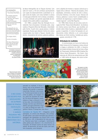 da Bacia Hidrográfica do rio Taquari (Cointa), com
sede em Coxim, a fim de contribuir positivamente
com ações de desenvolvimento sustentável na re-
gião norte do estado, com vistas também à cultura
e à educação ambiental. Com o tempo, consolidou-
-se como entidade com grande capacidade de arti-
culação entre poder público e população.
Em 1998, o projeto Rota das Monções foi en-
volvendo mais entusiastas e tomando vulto, origi-
nando o Programa Rota das Monções, chancelado
pelo Cointa. A partir daí o grupo passou a realizar
expedições fluviais que refaziam trechos do roteiro
original pelos rios Coxim e Taquari, levando estu-
dantes, empresários do turismo, gestores públicos,
com o objetivo de mostrar a riqueza cultural que a
região tinha a oferecer. “Dezenas de projetos, entre
expedições, seminários, mostras de arte e cultura,
concursos literários e de artes visuais, festivais de
música, palestras e outros foram contabilizados e
encheram de esperanças e oportunidades a comu-
nidade regional”, conta Nilo Peçanha.
Em 1999, Mato Grosso do Sul serviu como lo-
cação do filme “Brava Gente Brasileira”, da diretora
de cinema carioca Lúcia Murat, que escolheu um
enredo sobre índios Guaikuru, exploradores portu-
gueses e espanhóis. O roteiro foi baseado em um
documento militar referente a um contra-ataque
dos nativos ao Forte Coimbra, fundado por portu-
gueses, ocorrido em 1778.
Articulação de resultados
A movimentação em torno da história de
Mato Grosso do Sul trespassou a área cultural
e chegou à ambiental. Em 2001, o Governo
do Estado de Mato Grosso do Sul criou a Área
de Preservação Ambiental (APA) Estadual Rio
Cênico Rotas Monçoeiras - Rio Coxim. Com
extensão de 180 km de comprimento por 300
a 1.000 metros de largura, tem início na bor-
pescado no molinete. A fauna é
pouca, mas se faz presente entre
paredões de arenito e orquídeas,
coisa linda. Dia bom, mas cansati-
vo. Tivemos que arrastar as canoas
entre as pedras, nas margens do
rio, perto da cachoeira do Areia-
do. Em torno da fogueira, calado,
observo o fogo a consumir o que
já teve vida, uma transferência de
energia, da terra que alimentou a
planta, que agora alimenta o fogo
e o calor se dissipa em meio a fa-
gulhas e faíscas. Ô pinga boa, meu Deus!
Corredeira do "Quatro Pé" – Chegamos aonde
planejado, no Letreiro das Monções, sítio protegi-
do pelo Iphan, que reúne inscrições que marcam a
passagem das expedições nos século XVIII e início
do XIX [ver p. 43]. A descoberta foi meio por aca-
so. Paramos para fazer a portagem. Caminhando
pelas pedras para observar o rio, encontramos as
inscrições. Há tempos queria ver essas marcas nas
pedras. Ali dormimos, ao som do Coxim, sem calor,
sem mosquitos, sono tranquilo.
Na página ao lado:
alternativas econômicas
vêm possibilitando a
diversos grupos obter
sucesso com foco na
economia da cultura
com o Arranjo
Produtivo Local.
O rio Coxim
foi descrito por
navegadores
de outrora
como de penosa
navegação.
Marcelo
e amigos
passaram três
dias remando e
conhecendo seus
mistérios.
CULTURA EM MS - 2012 - N.540
AS MONÇÕES
Letra e Música: Moacir Lacerda,
Chico Lacerda e Vandir Barreto
Em longas canoas de
tronco inteiriço,
Sem leme, nem mastro,
sem quilha.
Lá iam as monções
sobre as terras encharcadas
Junto ao Fecho dos
Morros.
Na geografia dos rios,
As bandeiras das águas,
Rumo às minas de Cuiabá,
Ao encontro de Itaverá,
Nas terras dos Paiaguás.
Em longas canoas...
Lá iam as monções...
Do Apa a Albuquerque,
Até o Rio do Porrudos,
Ao fugidio Puerto de
los Rejos
A temática monçoeira
tem motivado diversas
criações artísticas
como a composição
“As Monções”,
do grupo Acaba.
Representação lúdica
do rio Taquari em parede
do bar Confraria do Piau,
ponto de encontro da
boemia coxinense.
fotos:marcelos.oliveira
rachidwaqueddivulgação
 
