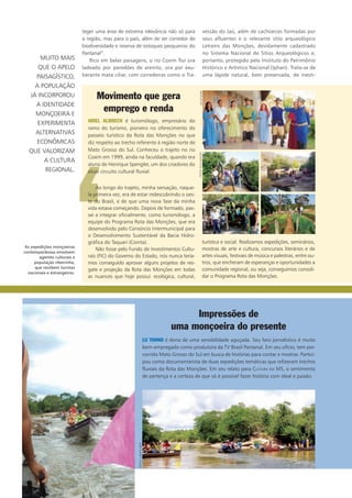 teger uma área de extrema relevância não só para
a região, mas para o país, além de ser corredor de
biodiversidade e reserva de estoques pesqueiros do
Pantanal”.
Rico em belas paisagens, o rio Coxim flui ora
ladeado por paredões de arenito, ora por exu-
berante mata ciliar, com corredeiras como o Tra-
vessão do Jaú, além de cachoeiras formadas por
seus afluentes e o relevante sítio arqueológico
Letreiro das Monções, devidamente cadastrado
no Sistema Nacional de Sítios Arqueológicos e,
portanto, protegido pelo Instituto do Patrimônio
Histórico e Artístico Nacional (Iphan). Trata-se de
uma lápide natural, bem preservada, de inesti-
turística e social. Realizamos expedições, seminários,
mostras de arte e cultura, concursos literários e de
artes visuais, festivais de música e palestras, entre ou-
tros, que encheram de esperanças e oportunidades a
comunidade regional, ou seja, conseguimos consoli-
dar o Programa Rota das Monções.
MUITO MAIS
QUE O APELO
PAISAGÍSTICO,
A POPULAÇÃO
JÁ INCORPOROU
A IDENTIDADE
MONÇOEIRA E
EXPERIMENTA
ALTERNATIVAS
econômicas
QUE VALORIZAm
A CULTURA
REGIONAL.
‘
Movimento que gera
emprego e renda
Ariel Albrech é turismólogo, empresário do
ramo do turismo, pioneiro no oferecimento do
passeio turístico da Rota das Monções no que
diz respeito ao trecho referente à região norte de
Mato Grosso do Sul. Conheceu o trajeto no rio
Coxim em 1999, ainda na faculdade, quando era
aluno de Henrique Spengler, um dos criadores do
atual circuito cultural fluvial.
Ao longo do trajeto, minha sensação, naque-
la primeira vez, era de estar redescobrindo o oes-
te do Brasil, e de que uma nova fase da minha
vida estava começando. Depois de formado, pas-
sei a integrar oficialmente, como turismólogo, a
equipe do Programa Rota das Monções, que era
desenvolvido pelo Consórcio Intermunicipal para
o Desenvolvimento Sustentável da Bacia Hidro-
gráfica do Taquari (Cointa).
Não fosse pelo Fundo de Investimentos Cultu-
rais (FIC) do Governo do Estado, nós nunca tería-
mos conseguido aprovar alguns projetos de res-
gate e projeção da Rota das Monções em todas
as nuances que hoje possui: ecológica, cultural,
Impressões de
uma monçoeira do presente
Lu Tanno é dona de uma sensibilidade aguçada. Seu faro jornalístico é muito
bem-empregado como produtora da TV Brasil Pantanal. Em seu ofício, tem per-
corrido Mato Grosso do Sul em busca de histórias para contar e mostrar. Partici-
pou como documentarista de duas expedições temáticas que refizeram trechos
fluviais da Rota das Monções. Em seu relato para Cultura em MS, o sentimento
de pertença e a certeza de que só é possível fazer história com ideal e paixão.
As expedições monçoeiras
contemporâneas envolvem
agentes culturais e
população ribeirinha,
que recebem turistas
nacionais e estrangeiros.
silviomorifotos:DIVULGAÇÃO
fotos:carlosDiehl
 