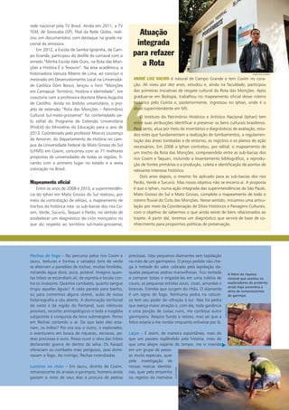 rede nacional pela TV Brasil. Ainda em 2011, a TV
TEM, de Sorocaba (SP), filial da Rede Globo, reali-
zou um documentário com destaque na grade na-
cional da emissora.
Em 2012, a Escola de Samba Igrejinha, de Cam-
po Grande, participou do desfile de carnaval com o
enredo “Minha Escola Vale Ouro, na Rota das Mon-
ções a História É o Tesouro”. Na área acadêmica, a
historiadora Vanuza Ribeiro de Lima, ao concluir o
mestrado em Desenvolvimento Local na Universida-
de Católica Dom Bosco, lançou o livro “Monções
em Camapuã: Território, História e Identidade”, em
coautoria com a professora doutora Maria Augusta
de Castilho. Ainda no âmbito universitário, o pro-
jeto de extensão “Rota das Monções – Patrimônio
Cultural Sul-mato-grossense” foi contemplado pe­
lo edital do Programa de Extensão Universitária
(ProExt) do Ministério da Educação para o ano de
2013. Coordenado pelo professor Marcos Lourenço
de Amorim, do Departamento de História no cam-
pus da Universidade Federal de Mato Grosso do Sul
(UFMS) em Coxim, concorreu com as 71 melhores
propostas de universidades de todas as regiões, fi-
cando com o primeiro lugar no estado e a sexta
colocação no Brasil.
Mapeamento oficial
Entre os anos de 2008 e 2010, a superintendên-
cia do Iphan em Mato Grosso do Sul realizou, por
meio da contratação de editais, o mapeamento de
trechos da histórica rota: as sub-bacias dos rios Co-
xim, Verde, Sucuriú, Taquari e Pardo, no sentido de
estabelecer um diagnóstico do ciclo monçoeiro no
que diz respeito ao território sul-mato-grossense,
Flechas de fogo – No percurso pelos rios Coxim e
Jauru, texturas e formas e variados tons de verde
se alternam a paredões de rochas, muitas fendidas,
minando água doce, pura, potável. Imagino quan-
tas tribos se escondiam ali, de espreita e tocaia con-
tra os invasores. Quantos combates, quanto sangue
tingiu aquelas águas? A cada parada para banho,
ou para comermos alguns víveres, aulas de nossa
historiografia a céu aberto. A dominação territorial
do oeste e da região do Pantanal, suas releituras
possíveis, recortes antropológicos e toda a tragédia
subjacente à conquista da terra submergem. Penso
em flechas cortando o ar. De que lado eles esta-
riam, os índios? Por ora sou o outro, o explorador,
o aventureiro em busca de riquezas, escravos, pe-
dras preciosas e ouro. Posso ouvir o silvo das tribos
declarando guerra de dentro da selva. Os Kaiapó
ofereciam os combates mais perigosos, pois domi-
navam o fogo. Ao inimigo, flechas incendiadas.
Luzeiros no chão – Em Jauru, distrito de Coxim,
remanescente de arraiais e garimpos, homens ainda
gastam o resto de seus dias à procura de pedras
preciosas. Vejo pequenos diamantes sem lapidação
na mão de um garimpeiro. O preço pedido não che-
ga à metade do valor cobrado pela lapidação da-
quelas pequenas pedras maravilhosas. Fico tentada
a comprar todas e engastá-las em uma coleira de
couro, as pequenas estrelas azuis, rosas, amarelas e
brancas. Estrelas que surgem do chão. O diamante
é um signo de fogo. Nenhuma pedra na nature-
za tem seu poder de refração à luz. Não há pedra
que exerça maior atração e, com ela, toda ganância
e uma porção de coisas ruins, me confessa outro
garimpeiro. Respiro fundo e resisto, mas sei que a
febre estaria a me rondar enquanto estivesse por lá.
Laços – E assim, de maneira espontânea, mais do
que um passeio esplêndido pela história, mais do
que uma alegre viajante do tempo, me vi inserida
em um grupo de pesso-
as muito especiais, quer
pela investigação de
nossas marcas identitá-
rias, quer pelo empenho
no registro da memória
‘
Atuação
integrada
para refazer
a Rota
André LUIZ Rachid é natural de Campo Grande e tem Coxim no cora-
ção. Ali viveu por dez anos, estudou e, ainda na faculdade, participou
das primeiras iniciativas de resgate cultural da Rota das Monções. Após
graduar-se em Biologia, trabalhou no mapeamento oficial desse roteiro
histórico pelo Cointa e, posteriormente, ingressou no Iphan, onde é o
atual superintendente em MS.
O Instituto do Patrimônio Histórico e Artístico Nacional (Iphan) tem
entre suas atribuições identificar e preservar os bens culturais brasileiros.
Para tanto, atua por meio de inventários e diagnósticos de avaliação, estu-
dos estes que fundamentam a realização de tombamentos, a regulamen-
tação das áreas tombadas e de entorno, os registros e os planos de ação
necessários. Em 2008 o Iphan contratou, por edital, o mapeamento de
um trecho da Rota das Monções, compreendido entre as sub-bacias dos
rios Coxim e Taquari, incluindo o levantamento bibliográfico, a reprodu-
ção de fontes primárias e a produção, coleta e identificação de pontos de
relevante interesse histórico.
Dois anos depois, o mesmo foi aplicado para as sub-bacias dos rios
Pardo, Verde e Sucuriú. Mas nosso objetivo não se encerra aí. A proposta
é que o Iphan, numa ação integrada das superintendências de São Paulo,
Mato Grosso do Sul e Mato Grosso, complete o mapeamento de todo o
roteiro fluvial do Ciclo das Monções. Nesse sentido, iniciamos uma articu-
lação por meio da Coordenação de Sítios Históricos e Paisagens Culturais,
com o objetivo de sabermos o que ainda existe de bens relacionados ao
trajeto. A partir daí, teremos um diagnóstico que servirá de base de co-
nhecimento para propormos políticas de preservação.
A febre da riqueza
mineral que assolou os
exploradores do pretérito
ainda hoje assombra a
alma de remanescentes
do garimpo.
carlosDiehl
silviomori
Fabio Pellegrini
u
 