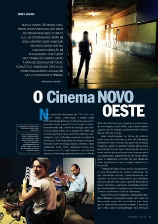 N
CULTURA EM MS - 2012 - N.5 47
Na ocasião do lançamento de “The Tulse Luper
Suitcases” (Reino Unido-2003), o diretor inglês
Peter Greenaway declarou em entrevista que o cine-
ma estava morto e que foi Godard quem o matou.
Desinteressado pelo cinema de narração, esse artis-
ta antirrealista previu, já na década de 1980, que
o cinema ganharia novos caminhos estéticos e tec-
nológicos, com profundas mudanças na lógica de
distribuição. Criador/produtor de longas-metragens
realizados com tecnologia digital, websites, obras
instalativas, livros, DVDs, videogame on-line, per-
formances como VJ, peças teatrais e uma série de
televisão, Greenaway pretende reconstruir a vida de
Tulse Henry Purcell Luper, projetista e escritor nasci-
do em Newport, South Wales, cuja vida ele mesmo
arquivou em 92 maletas, posteriormente encontra-
das ao redor do mundo.
Essas transformações na forma de produzir,
assim como são ilustradas na obra de Greenaway,
reverberam hoje e tomam boa parte da produção
imagética, desde os grandes centros até as áreas
de produção fora dos eixos industriais de cinema. É
nesse cenário que produtores criam suas perspecti-
vas audiovisuais, apropriando-se das novas tecno-
logias e adaptando o formato de suas ideias aos
novos apontamentos que a imagem apresenta no
século XXI.
O estado de Mato Grosso do Sul vive atualmen-
te uma efervescência no cenário audiovisual, em
que realizadores buscam, colaborativamente, de-
senvolver de forma independente seus trabalhos,
para que possam dar vazão à grande demanda de
temas, formatos e, sobretudo, ansiedades artísticas
que transversalizam linguagens que ultrapassam o
cinema e confirmam a visão de Greenaway.
Nunca fomos tão imagéticos. Todos podem pro-
duzir, distribuir ou programar aquilo com o que um
determinado grupo de consumidores quer dialo-
gar. As redes sociais catalisam e fazem a pauta do
que é dito, visto e compartilhado. Para mensurar
Nunca fomos tão imagéticos.
Todos podem produzir, distribuir
ou programar aquilo com o
que um determinado grupo de
consumidores quer dialogar.
Em Mato Grosso do Sul
uma nova geração de
realizadores desenvolve
seus trabalhos dando vazão
à grande demanda de temas,
formatos e ansiedades artísticas,
transversalizando linguagens
que ultrapassam o cinema.
por Givago Oliveira
CinemaO
Artes Visuais
Disponível em: http://www.
tulselupernetwork.com/
basis.html.
Jean-Luc Godard (Paris,
1930), cineasta franco-
suíço que tomou como
temas e assumiu como
forma os dilemas e
perplexidades de seu
tempo. É tido como um
dos principais nomes da
Nouvelle Vague.
Novo
Oeste
RogerAbrego
foto de abertura: carlota philippsen
 