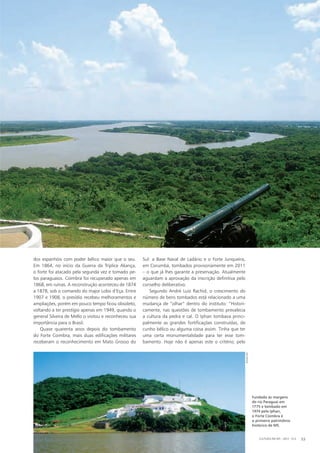 dos espanhóis com poder bélico maior que o seu.
Em 1864, no início da Guerra da Tríplice Aliança,
o forte foi atacado pela segunda vez e tomado pe-
los paraguaios. Coimbra foi recuperado apenas em
1868, em ruínas. A reconstrução aconteceu de 1874
a 1878, sob o comando do major Lobo d’Eça. Entre
1907 e 1908, o presídio recebeu melhoramentos e
ampliações, porém em pouco tempo ficou obsoleto,
voltando a ter prestígio apenas em 1949, quando o
general Silveira de Mello o visitou e reconheceu sua
importância para o Brasil.
Quase quarenta anos depois do tombamento
do Forte Coimbra, mais duas edificações militares
receberam o reconhecimento em Mato Grosso do
Sul: a Base Naval de Ladário e o Forte Junqueira,
em Corumbá, tombados provisoriamente em 2011
– o que já lhes garante a preservação. Atualmente
aguardam a aprovação da inscrição definitiva pelo
conselho deliberativo.
Segundo André Luiz Rachid, o crescimento do
número de bens tombados está relacionado a uma
mudança de “olhar” dentro do instituto: “Histori-
camente, nas questões de tombamento prevalecia
a cultura da pedra e cal. O Iphan tombava princi-
palmente as grandes fortificações construídas, de
cunho bélico ou alguma coisa assim. Tinha que ter
uma certa monumentalidade para ter esse tom-
bamento. Hoje não é apenas este o critério; pelo
Fundado às margens
do rio Paraguai em
1775 e tombado em
1974 pelo Iphan,
o Forte Coimbra é
o primeiro patrimônio
histórico de MS.
CULTURA EM MS - 2012 - N.5 53
iphan-ms
 