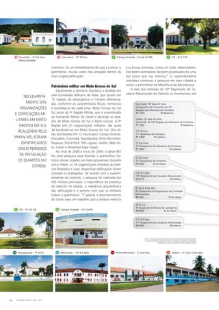 1 Corumbá – 3a
Cia Fron
Forte Coimbra
contrário, há um entendimento de que a cultura, o
patrimônio, muitas vezes está abrigado dentro da
mais singela edificação”.
Patrimônio militar em Mato Grosso do Sul
Atualmente o território brasileiro é dividido em
sete Comandos Militares de Área, que atuam em
12 regiões de abrangência e missões diferencia-
das, conforme as características físicas, territoriais
e estratégicas de cada uma. Mato Grosso do Sul
faz parte da 9a
Região Militar, que é subordinada
ao Comando Militar do Oeste e abrange os esta-
dos de Mato Grosso do Sul e Mato Grosso. A 9a
Região tem 41 organizações militares, das quais
34 localizam-se em Mato Grosso do Sul. Elas es-
tão distri­buídas em 12 municípios: Campo Grande,
Dourados, Corumbá, Aquidauana, Porto Murtinho,
Nioaque, Ponta Porã, Três Lagoas, Jardim, Bela Vis-
ta, Coxim e Amambai (veja mapa).
No final de 2008 e início de 2009, o Iphan-MS
fez uma pesquisa para levantar o patrimônio his-
tórico nessas cidades sul-mato-grossenses. Durante
cinco meses, as 34 organizações militares do Exér-
cito Brasileiro e suas respectivas edificações foram
visitadas e catalogadas. De acordo com o superin-
tendente do instituto, a pesquisa foi realizada por
três motivos principais: a importância da presença
do exército no estado, a relevância arquitetônica
das edificações e o esmero com que os militares
tratam o patrimônio: “É apenas o reconhecimento
do Iphan para um trabalho que o próprio exército
e as Forças Armadas, como um todo, desenvolvem.
Eles terem exemplares tão bem preservados foi uma
das coisas que nos motivou”. O superintendente
considera continuar a pesquisa em mais cidades e
incluir o patrimônio da Marinha e da Aeronáutica.
O zelo dos militares do 10º Regimento de Ca-
valaria Mecanizado do Exército se transformou em
11 Aquidauana – 9o
B E C 12 Bela Vista – 10o
R C Mec 13 Porto Murtinho – 2a
Cia Fron 14 Jardim – 4a
Cia E Cmb Mec
10 Campo Grande – 14a
Cia PE
2 Corumbá – 17o
B Fron 3 Campo Grande – Cmdo 9a
RM 4 CG – 6o
C T A
9 CG – 9a
Cia Gd
No levanta-
mento das
organizações
e edificações mi-
litares em Mato
Grosso do Sul
realizado pelo
Iphan-MS, foram
identificados
cinco períodos
de instalação
de quartéis no
estado.
CULTURA EM MS - 2012 - N.554
Fonte do mapa: Dossiê Síntese do Inventário de Conhecimento
da Arquitetura Militar em MS (ilustrado a partir do original
cedido pela CRO/9 e adaptado por Erika Cunha)
 