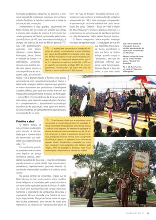 formação de plateia e despertar de talentos, o inte-
resse pessoal de produtores nacionais em conhecer
cidades históricas e turísticas determina o mapa de
circulação das produções.
Inversamente a esse quadro, atualmente em
Mato Grosso do Sul existe um projeto que chega
à maioria das cidades do interior. É o Circuito Sul-
-mato-grossense de Teatro, promovido pela Funda-
ção de Cultura de MS, que, em sua quinta edição, já
atingiu um público de mais de 60 mil pessoas.
São 225 apresentações
gratuitas com textos
clássicos – como Nelson
Rodrigues, Sartre, Genet
e Manoel de Barros – e
alternativos, apresenta-
dos para um público ain-
da com pouco acesso a
uma experiência do ver e,
quem sabe, do produzir
teatro. “Se o grande desafio é formar uma plateia
apreciadora e com capacidade de produzir teatro, o
ideal seria conseguir público pagante que garantis-
se maior autonomia aos produtores e desafogasse
o poder público, para que este invista mais em for-
mação de núcleos de teatro e escolas de formação”
– concordam empreendedores da área que buscam
alternativas para expandir suas produções. Para tan-
to – complementam –, aproveitando as mudanças
econômicas da população, seria oportuno estimu-
lar uma mudança de comportamento que gerasse a
necessidade de ver arte.
Primitivo e atual
O teatro surgiu já
nas primeiras civilizações
para atender à necessi-
dade que o homem tinha
de representar sua reali-
dade e sua experiência de
vida. 
Em sua forma primiti-
va caracterizava-se como
uma espécie de dança
dramática coletiva, abor-
dando questões do dia a dia – ritual de celebração,
agradecimento ou perda. Ainda hoje possui escopo
semelhante, representando questões latentes da
sociedade relacionadas à política e à cultura, entre
outras.
Na praça central de Amambai, região sul de
Mato Grosso do Sul, onde existem sérios conflitos
entre indígenas e fazendeiros pela questão da terra,
um som surdo e pausado provoca silêncio. A cadên-
cia ritual vem acompanhada de cortejo silencioso.
Somente o estandarte da companhia denuncia o
espetáculo. Ali será contada uma história de injus-
tiça e impunidade. Marçal de Souza revive no signo
dos óculos quadrados, que trocam de rosto para
representar as palavras do “banguela dos lábios de
mel”, do “voz de trovão”. O público demora a en-
tender por não conhecer a história do líder indígena
assassinado em 1983, mas consegue compreender
a representação de uma realidade há tanto fanta-
siada. Em cena, “Tekoha – Ritual de Vida e Morte
do Deus Pequeno” convoca a plateia a silenciar e a
se consternar ao ver uma vara de bambu se prostrar
no chão lentamente. Todos sabem: Marçal morreu.
O Teatro Imaginário Maracangalha investiga
esse tipo de representação – a linguagem de rua em
sua expressão mais pura,
de forma semelhante à
que era feita na Grécia
antiga, quando surgiu o
“ditirambo”, um tipo de
procissão informal que
servia para homenagear
Dioniso (Baco), o deus do
vinho, e que mais tarde
Sob o olhar atento de
crianças de diversas
escolas, apresentação do
espetáculo ”Giramundo“,
em Paranhos.
Abaixo, cortejo dá clima
para a plateia receber
a peça ”Tekoha“ em
Amambai.
Na p. 58, Arce Correia
em cena de ”Apareceu
a Margarida“.
CULTURA EM MS - 2012 - N.5 59
 O projeto leva espetáculos às cidades do in-
terior do estado, principalmente as mais distantes,
por causa da dificuldade de circulação nesses luga-
res. Muitos municípios nunca haviam recebido uma
peça de teatro e a resposta é sempre muito positi-
va. Em Paranhos (no extremo sul de MS – 470 km
da capital), por exemplo, a edição 2011 do circuito
apresentou “Giramundo“, da Trupe Arte Vida de
Naviraí, e reuniu público de 1.200 pessoas.
 O ser humano, desde que se reconheceu como
ser racional, e mesmo antes de viver em sociedade, ti-
nha a necessidade de se expressar. Dessa forma, passou
a realizar rituais sagrados na tentativa de apaziguar os
efeitos da natureza, harmonizando-se com ela. Os mi-
tos começaram a evoluir e apareceram danças mimé-
ticas, integrando música e mímica. Com o surgimento
da civilização egípcia, os pequenos ritos tornaram-se
grandes rituais, formalizados e baseados em mitos
que veiculavam regras propostas pelo Estado e pela
religião. Além de propagar as tradições, esses rituais
serviam para o divertimento e a honra dos nobres.
MÁRCIOVEIGALIEGELIMA
 