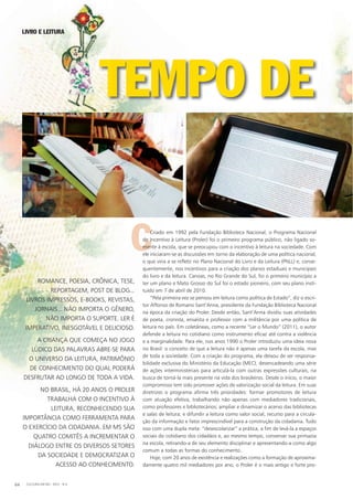 LIVRO E LEITURA
CCriado em 1992 pela Fundação Biblioteca Nacional, o Programa Nacional
de Incentivo à Leitura (Proler) foi o primeiro programa público, não ligado so-
mente à escola, que se preocupou com o incentivo à leitura na sociedade. Com
ele iniciaram-se as discussões em torno da elaboração de uma política nacional,
o que viria a se refletir no Plano Nacional do Livro e da Leitura (PNLL) e, conse-
quentemente, nos incentivos para a criação dos planos estaduais e municipais
do livro e da leitura. Canoas, no Rio Grande do Sul, foi o primeiro município a
ter um plano e Mato Grosso do Sul foi o estado pioneiro, com seu plano insti-
tuído em 7 de abril de 2010.
“Pela primeira vez se pensou em leitura como política de Estado”, diz o escri-
tor Affonso de Romano Sant’Anna, presidente da Fundação Biblioteca Nacional
na época da criação do Proler. Desde então, Sant’Anna dividiu suas atividades
de poeta, cronista, ensaísta e professor com a militância por uma política de
leitura no país. Em coletâneas, como a recente “Ler o Mundo” (2011), o autor
defende a leitura no cotidiano como instrumento eficaz até contra a violência
e a marginalidade. Para ele, nos anos 1990 o Proler introduziu uma ideia nova
no Brasil: o conceito de que a leitura não é apenas uma tarefa da escola, mas
de toda a sociedade. Com a criação do programa, ela deixou de ser responsa-
bilidade exclusiva do Ministério da Educação (MEC), desencadeando uma série
de ações interministeriais para articulá-la com outras expressões culturais, na
busca de torná-la mais presente na vida dos brasileiros. Desde o início, o maior
compromisso tem sido promover ações de valorização social da leitura. Em suas
diretrizes o programa afirma três prioridades: formar promotores de leitura
com atuação efetiva, trabalhando não apenas com mediadores tradicionais,
como professores e bibliotecários; ampliar e dinamizar o acervo das bibliotecas
e salas de leitura; e difundir a leitura como valor social, recurso para a circula-
ção da informação e fator imprescindível para a construção da cidadania. Tudo
isso com uma dupla meta: “desescolarizar” a prática, a fim de levá-la a espaços
sociais do cotidiano dos cidadãos e, ao mesmo tempo, conservar sua primazia
na escola, retirando-a de seu elemento disciplinar e apresentando-a como algo
comum a todas as formas do conhecimento.
Hoje, com 20 anos de existência e realizações como a formação de aproxima-
damente quatro mil mediadores por ano, o Proler é o mais antigo e forte pro-
CULTURA EM MS - 2012 - N.564
ROMANCE, POESIA, CRÔNICA, TESE,
REPORTAGEM, POST DE BLOG...
LIVROS IMPRESSOS, E-BOOKS, REVISTAS,
JORNAIS... NÃO IMPORTA O GÊNERO,
NÃO IMPORTA O SUPORTE. LER É
IMPERATIVO, INESGOTÁVEL E DELICIOSO.
A CRIANÇA QUE COMEÇA NO JOGO
LÚDICO DAS PALAVRAS ABRE-SE PARA
O UNIVERSO DA LEITURA, PATRIMÔNIO
DE CONHECIMENTO DO QUAL PODERÁ
DESFRUTAR AO LONGO DE TODA A VIDA.
NO BRASIL, HÁ 20 ANOS O PROLER
TRABALHA COM O INCENTIVO À
LEITURA, RECONHECENDO SUA
IMPORTÂNCIA COMO FERRAMENTA PARA
O EXERCÍCIO DA CIDADANIA. EM MS SÃO
QUATRO COMITÊS A INCREMENTAR O
DIÁLOGO ENTRE OS DIVERSOS SETORES
DA SOCIEDADE E DEMOCRATIZAR O
ACESSO AO CONHECIMENTO.
TEMPO DETEMPO DETEMPO DE
 