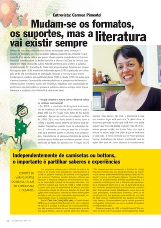 Independentemente de camisetas ou bottons,
o importante é partilhar saberes e experiências
COMITÊS DE
VÁRIAS PARTES
DO BRASIL FALAM
DE CONQUISTAS
E DESAFIOS.
Independentemente de camisetas ou bottons,
“São pessoas que não apresentam o domínio do código
linguístico formal, mas que decidiram escrever da manei-
ra que sabem, preenchendo tantos espaços vazios da lite-
ratura”, conta a coordenadora Heleusa Figueira Câmara.
“Assim, os acontecimentos diversos são preservados, e a
memória social do povo tem o referendo dos sentimen-
tos e emoções de quem vive a vida na dura luta do dia a
dia, abalando posições histórico-socioculturais cristaliza-
das.” O programa envolve trabalhadores rurais, donas de
casa, prisioneiros, trabalhadores informais, como os da
construção civil, que poetizam suas existências por meio
do fazer criativo, independente dos padrões da língua
culta. Heleusa Câmara esclarece que a revisão gramatical
e ortográfica é oferecida, mas com o cuidado de respeitar
a integridade da obra.
Criado em janeiro de 1992, o Comitê Proler/UESB é pio-
neiro no Brasil e tem funcionado ininterruptamente, desde
– No que concerne à leitura, como o Brasil se coloca
no contexto internacional?
– Em 2011, o resultado do Programa Internacio-
nal de Avaliação de Alunos (Pisa) mostrou que o
Brasil está no 35o
lugar, num total de 65 países
avaliados. Apesar da melhora em relação ao Pisa
de 2010 (53o
), esse dado ainda é muito ruim e
reflete o quanto nosso sistema de ensino está de-
fasado. Precisamos investir mais na educação bá-
sica. É colocando as crianças para ler e estudar
mais que teremos jovens e adultos mais prepara-
dos, mais leitores. A pesquisa Retratos da Leitura
mostra alguns dados que nos fazem pensar: como
atividade de lazer, ler aparece em 7o
lugar, de 20
Apesar de toda discussão sobre as novas tecnologias como ameaças à
leitura, na formação de uma sociedade cidadã o suporte não importa: o que
importa é ler, desde cedo e por prazer. Quem explica essa dinâmica é Carmen
Pimentel, coordenadora do Proler Nacional e diretora da Casa da Leitura, que
esteve em Mato Grosso do Sul no mês de setembro para proferir a palestra
de abertura do 13o
Encontro do Proler de Campo Grande. Doutora em Língua
Portuguesa pela UERJ, mestre em Informática pela UFRJ e graduada em Letras
pela UERJ, ela é professora de português, redação e literatura para ensino
fundamental, médio e pré-vestibular desde 1985 e, desde 1999, dá aulas para
o ensino superior. Coautora de materiais didáticos e parecerista de literatura
infanto-juvenil, ministrou cursos em empresas, trabalhou com capacitação de
professores da rede pública e privada e publicou diversos artigos sobre língua,
literatura e projetos com informática para essas áreas.
Entrevista: Carmen Pimentel
Mudam-se os formatos,
os suportes, mas a
vai existir sempre literatura“
opções. Não parece tão mal; o problema é que
em primeiro lugar está assistir à TV. Além disso, é
durante o período escolar que se lê mais. Isso pode
sugerir que fora da escola o jovem não lê. Preci-
samos pensar, então, em como fazer com que a
leitura na escola seja uma prática que se leva para
a vida toda. É nesse sentido que o Proler procura
formar mediadores de leitura: mostrando que as
ações têm que ter como objetivo o envolvimento
Um programa voltado para a difusão da prática da
leitura e da escrita entre presidiários, incentivando-os a
contar as próprias histórias, da maneira e na linguagem
que quiserem. Vivências, estudos, leituras e oficinas que
destacam a literatura indígena e afro-brasileira em bus-
ca da diversidade cultural na formação educativa. Um
encontro regional que reúne de 1.500 a 1.800 crianças
e jovens para troca de experiências de leitura, encontro
com autores, círculo de oficinas e doações de livros. São
ações como essas que os comitês do Proler desenvolvem
em todo o país, reunindo criatividade, determinação, en-
tusiasmo pela leitura e inúmeros parceiros.
Em VITÓRIA DA CONQUISTA (BA), o Comitê Proler/
UESB criou o Letras de Vida: Escritas de Si, com o objetivo
de dar voz e divulgar a produção de autores populares,
que não puderam estudar ou que frequentaram a escola
por pouco tempo, caso de grande parte dos detentos.
COMITÊS DE
VÁRIAS PARTES
DO BRASIL FALAM
DE CONQUISTAS
E DESAFIOS.
CULTURA EM MS - 2012 - N.566
ARQUIVOPESSOAL
 