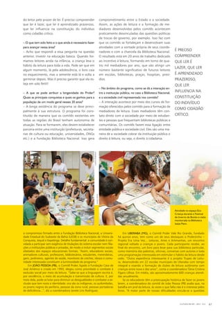 o compromisso firmado entre a Fundação Biblioteca Nacional, a Universi-
dade Estadual do Sudoeste da Bahia (UESB) e os municípios de Vitória da
Conquista, Jequié e Itapetinga. Detalhe fundamental: a comunidade é con-
vidada a participar sem exigência de titulações do sistema escolar nem filia-
ções a instituições públicas e privadas, de modo a incluir segmentos sociais
afastados dos espaços educacionais formais. “Assim, educadores sociais,
animadores culturais, professores, bibliotecários, estudantes, merendeiras,
garis, jardineiros, agentes de saúde, monitores de creches, idosos e comu-
nidade interessada constituem a luminosidade do programa.”
Em JOÃO PESSOA (PB), o Comitê Proler, ligado à Fundação Casa de
José Américo e criado em 1993, elegeu como prioridade o combate à
exclusão social por meio da leitura. “Sabe-se que a linguagem escrita é,
por excelência, o meio de acumulação e transmissão de cultura. E, por
meio dela, pode-se lutar para diminuir as desigualdades e combater a ex-
clusão que tem rosto e identidade: ora são os indígenas, os quilombolas,
os jovens negros da periferia, pessoas da zona rural, pessoas portadoras
de deficiência...”, diz a coordenadora Janete Lins Rodriguez.
do leitor pelo prazer de ler. É preciso compreender
que ler é lazer, que ler é aprendizado prazeroso,
que ler influencia na constituição do indivíduo
como cidadão crítico.
– O que tem sido feito e o que ainda é necessário fazer
para avançar nessa área?
– Acho que respondi a essa pergunta na questão
anterior. Investir na educação básica. Quando for-
mamos leitores ainda na infância, a criança leva o
hábito da leitura para toda a vida. Pode ser que em
algum momento, lá pela adolescência, o livro caia
no esquecimento, mas a semente está lá e volta a
germinar depois. Mas é preciso garantir que ela es-
teja em solo fértil!
– A que se pode atribuir a longevidade do Proler?
Quais as principais conquistas e quais os ganhos para a
população de um modo geral nesses 20 anos?
– A longa existência do programa se deve princi-
palmente à sua estrutura. O programa foi cons-
tituído de maneira que os comitês existentes em
todas as regiões do Brasil tenham autonomia de
atuação. Para se formarem, eles devem estabelecer
parceria entre uma instituição (prefeituras, secreta-
rias de cultura ou educação, universidades, ONGs
etc.) e a Fundação Biblioteca Nacional. Isso gera
comprometimento entre o Estado e a sociedade.
Assim, as ações de leitura e a formação de me-
diadores desenvolvidas pelos comitês acontecem
praticamente desvinculadas das questões políticas
de trocas de governo, por exemplo. Isso faz com
que os comitês se fortaleçam e desenvolvam suas
atividades com a vontade própria de seus coorde-
nadores e com a chancela da Biblioteca Nacional.
O resultado está em 20 anos de trabalho dedicado
ao incentivo à leitura, formando em torno de qua-
tro mil mediadores por ano, que vão atingir um
número bastante significativo de futuros leitores
em escolas, bibliotecas, praças, hospitais, presí-
dios.
– No âmbito do programa, como se dá a interação en-
tre a instituição pública, no caso a Biblioteca Nacional,
e a sociedade civil representada nos comitês?
– A interação acontece por meio dos cursos de for-
mação oferecidos pelos comitês para a formação de
mediadores de leitura. Esses mediadores têm con-
tato direto com a sociedade por meio de estudan-
tes e pessoas que frequentam bibliotecas públicas e
comunitárias. Os comitês fazem essa ligação entre
entidade pública e sociedade civil. Eles são uma ma-
neira de a sociedade cobrar da instituição pública o
direito à leitura, ou seja, o direito à cidadania.
É PRECISO
COMPREENDER
QUE LER É
LAZER, QUE LER
É APRENDIZADO
PRAZEROSO,
QUE LER
INFLUENCIA NA
CONSTITUIÇÃO
DO INDIVÍDUO
COMO CIDADÃO
CRÍTICO.
Em UBERABA (MG), o Comitê Proler Vale Rio Grande, fundado
há quinze anos, tem como um de seus destaques o Prolerzinho –
Projeto Era Uma Vez... Leituras, Artes e Artimanhas, um encontro
regional voltado a crianças e jovens. Cada participante recebe, ao
final do encontro, um livro para levar para sua biblioteca particular,
como memória das palestras, oficinas, conversas com autores e toda
uma programação interessada em estimular o hábito da leitura desde
cedo. “Outra experiência interessante é o projeto Trupes de Leitu-
ra, desenvolvido em 22 escolas municipais de Uberaba com tempo
integral e visando a formação de clubes de leitura autônoma com
crianças entre nove e dez anos”, conta a coordenadora Tânia Cristina
Fígaro Ulhoa. Em média, são aproximadamente 600 crianças atendi-
das anualmente.
Se os educadores têm a preocupação histórica de fazer os jovens
lerem, a coordenadora do comitê de João Pessoa (PB) avalia que, na
batalha em prol da leitura, às vezes o que falta não é o interesse pelos
livros. “A maior parte de nossas dificuldades vincula-se a questões
CULTURA EM MS - 2012 - N.5 67
Atividade no espaço Eco
Criança durante o Festival
de Inverno de Bonito e visita
monitorada na Biblioteca
Isaias Paim.
DANIELREINO
CAMILAEMBOAVA
 