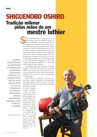 SShiguenobo Oshiro era um menino de 12 anos
de idade quando partiu da cidade de Nago, na
província de Okinawa – a terra da cortesia, como
é mundialmente conhecida esta ilha japonesa –,
que naquela época passava por graves dificuldades
econômicas e sociais. Acompanhado do pai e de
um irmão, viajou por aproximadamente dois meses
de navio até o Brasil. No caminho, veio imaginando
como seria a vida em Campo Grande, onde seus
conterrâneos se fixaram em 1914, com o término
da construção da Estrada de Ferro Noroeste do Bra-
sil. Ele e seus familiares chegaram em 1927, com
o sonho de enriquecer trabalhando na lavoura de
café da colônia Mata do Segredo.
Na bagagem, algo muito especial: um objeto
sagrado, o shamisen. Bem mais que um simples
violão de três cordas, este é um instrumento mu-
sical que simboliza a cultura milenar daquele povo,
representando a alegria de viver e a musicalidade
dos okinawanos.
Mais de dez anos se passaram. O menino cres-
ceu, deixou a roça e se estabeleceu definitivamente
em Campo Grande. Revelou-se, então, um exímio
marceneiro, profissão que exerceu até os 80 anos
de idade. Em meados
do século passado,
quando o desenvol-
vimento era impul-
sionado basicamente
pela produção rural,
muitas famílias e em-
presas procuravam
seus serviços. Todo o
mobiliário do impo-
nente hotel Campo
Grande, localizado
no cruzamento da
rua Cândido Maria-
no com a rua 13 de
Maio – inaugurado
no início dos anos
1970 e ponto de re-
ferência da cidade
por três décadas – foi
produzido em sua
oficina.
POR MARiA JOSÉ SURiTA
PERFIL
SHIGUENOBO OSHIRO
Tradição milenar
pelas mãos de um
UNiNDO O
TALENTO NA ARTE
DA MARCENARiA
À DETERMiNAÇÃO
EM PRESERVAR
AS TRADiÇÕES
JAPONESAS, ESTE
iMiGRANTE DE 87
ANOS DE iDADE
DEDiCOU PARTE
DE SUA ViDA
À FABRiCAÇÃO
ARTESANAL DE
iNSTRUMENTOS
MUSiCAiS
CONSiDERADOS
SAGRADOS, COMO
O TAiKO E O
ShAMiSEN.
mestre luthier
CULTURA EM MS - 2012 - N.570
ALDOOShiRO
 
