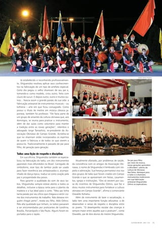 Já estabelecido e reconhecido profissionalmen-
te, Shiguenobo resolveu aplicar seus conhecimen-
tos na fabricação de um tipo de artefato especial.
Certo dia pegou o velho shamisen de seu pai e,
tomando-o como modelo, criou outro, feito com
couro de sucuri. E depois outro, outro e muitos ou-
tros... Nascia assim a grande paixão de sua vida: a
fabricação artesanal de instrumentos musicais – ou
luthieria – arte em que ficou consagrado. Como
possui o título de mestre em música clássica ja-
ponesa, também foi professor. “Ele fazia parte de
um grupo de amantes da cultura okinawa que, aos
domingos, se reunia para praticar o instrumento,
além de dar aulas como voluntário para manter
a tradição entre as novas gerações”, relembra o
advogado Jorge Tamashiro, ex-presidente da As-
sociação Okinawa de Campo Grande. Acredita-se
que no shamisen estão incorporados os espíritos
de quem o fabricou e de todos os que vierem a
possuí-lo. Tradicionalmente é passado de pai para
filho, de geração para geração.
Taiko: uma lição de respeito e disciplina
Em sua oficina, Shiguenobo também se especia-
lizou na fabricação do taiko, um dos instrumentos
japoneses mais difundidos no Brasil. Carregado de
simbolismo, esse tipo de tambor pode ser usado
para fazer reverência aos antepassados e, acompa-
nhado de dança típica, traduz-se como oração pela
paz e prosperidade dos povos.
Para garantir a qualidade do som de seus tai-
kos, Shiguenobo sempre esteve atento a todos os
detalhes, inclusive a época certa para o plantio da
madeira e a lua ideal para o corte. “Meu pai tinha
tanta paixão por seu ofício que chegava a sentir ciú-
me dos instrumentos de trabalho. Não deixava nin-
guém chegar perto”, revela seu filho, Aldo Oshiro.
Pela alta qualidade que tinham, os taikos passaram
a ser encomendados por praticantes de Londrina,
Brasília, Florianópolis e São Paulo. Alguns foram ex-
portados para o Japão.
Atualmente afastado, por problemas de saúde,
da convivência com os amigos da Associação Oki-
nawa, o nome de Shiguenobo é lembrado com res-
peito e admiração. Sua herança permanece viva nos
dois grupos de taiko que foram criados em Campo
Grande e que se apresentam em festas, casamen-
tos, igrejas e instituições. “Eles só existem por cau-
sa do incentivo de Shiguenobo Oshiro, que fez e
doou muitos instrumentos para fortalecer a cultura
okinawa em Campo Grande”, afirma o comerciante
Oswaldo Kohatsu.
Além de instrumento de lazer e socialização, o
taiko tem uma importante função educativa: a de
desenvolver o senso de respeito e disciplina entre
os jovens. “O desempenho escolar das crianças é
sempre maior entre aqueles que o praticam”, conta
Oswaldo, pai de dois alunos do mestre Shiguenobo.
CULTURA EM MS - 2012 - N.5 71
jorgetamashirojorgetamashiro
Mario Sergio Kohatsu
De pai para filho:
por meio da música,
novas gerações aprendem
e difundem valores da
cultura de Okinawa.
Nas fotos, destaque para
o taiko e o shamisen,
instrumentos tradicionais
em cuja fabricação
artesanal Shiguenobo
Oshiro se especializou.
 