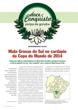 O sabor da conquista de um grupo de mulheres
trabalhadoras rurais da Gleba Santa Terezinha, no
município de Itaporã, é doce em todos os sentidos.
Elas transformam o fruto da goiabeira em produ-
tos que estão ganhando mercado e fazem parte do
Programa de Aquisição de Alimentos do Ministério
do Desenvolvimento Agrário (MDA) e do Programa
nacional de Alimentação Escolar (PnAE), que aten-
de as crianças das escolas de Dourados e Caarapó.
A goiabada cascão e a geleia saem de enormes
tachos onde também foram germinados os sonhos
de quatro das fundadoras da Associação de Mu-
lheres Rurais e Empreendedoras de Santa Terezi-
nha (Amrest), que trocaram a cultura da soja pelo
cultivo da goiaba em suas pequenas propriedades,
como alternativa à monocultura do grão.
Depois de anos insistindo na plantação, na co-
lheita e na transformação dos frutos em produtos
para a comercialização, a associação saiu do ano-
nimato e deu um salto expressivo ao firmar um
contrato que possibilitará a presença da goiabada
sul-mato-grossense de Itaporã nas mesas dos res-
taurantes oficiais da Copa do Mundo de futebol de
2014.
A Amrest foi criada há seis anos por 13 mulheres
preocupadas com o rendimento de suas pequenas
propriedades rurais plantadas apenas com soja. So-
mente dois anos depois da fundação o grupo vis-
POR nICAnOR COElhO
A GOIABADA
“DOCE COnquISTA”
FOI ESCOlhIDA
nuM COnJunTO DE
EMPREEnDIMEnTOS
DA AGRICulTuRA
FAMIlIAR E
InTEGRARÁ O
CARDÁPIO DA REDE
GASTROnÔMICA
BRASIlEIRA
DuRAnTE A COPA
DO MunDO
DE 2014.
CulTuRA EM MS - 2012 - n.572
EMPREENDEDORISMO E CULTURA
Mato Grosso do Sul no cardápio
da Copa do Mundo de 2014
Talento das mulheres empreendedoras da Gleba Santa Terezinha em Itaporã transforma
o fruto da goiabeira em uma “doce conquista” para a cultura de Mato Grosso do Sul.
Na Gleba Santa Terezinha, município de Itaporã,
a goiabeira ganhou espaço nas pequenas propriedades
rurais, antes plantadas apenas com soja.
 