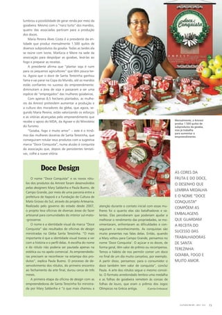 lumbrou a possibilidade de gerar renda por meio da
goiabeira. Mesmo com o “nariz torto” dos maridos,
quatro das associadas partiram para a produção
dos doces.
Maria Pereira Alves Costa é a presidente da en-
tidade que produz mensalmente 1.500 quilos de
diversos subprodutos da goiaba. Todas as tardes ela
se reúne com Ivone, Marlúcia e Meire na sede da
associação para despolpar as goiabas, levá-las ao
fogo e preparar as receitas.
A presidente afirma que “plantar soja é ruim
para os pequenos agricultores” que têm pouca ter-
ra. Agora que o doce de Santa Terezinha ganhou
fama e vai parar na Copa do Mundo, até os maridos
estão confiantes no sucesso do empreendimento:
diminuíram a área de soja e passaram a ser uma
espécie de “empregados” das mulheres goiabeiras.
Com apenas 8,5 hectares plantados, as mulhe-
res da Amrest pretendem aumentar a produção e
a cultura dos moradores da gleba, que agora, se-
gundo Maria Pereira, estão valorizando os esforços
e as vitórias alcançadas pelo empreendimento que
recebe o apoio do MDA, da Agraer e do Ministério
do Turismo.
“Goiaba, fogo e muito amor” – este é o trinô-
mio das mulheres doceiras de Santa Terezinha, que
conseguiram rotular seus produtos com a sugestiva
marca “Doce Conquista”, numa alusão à conquista
da associação que, depois de persistentes tentati-
vas, colhe a suave vitória.
Doce Design
O nome “Doce Conquista” e os novos rótu-
los dos produtos da Amrest foram desenvolvidos
pelas designers Mary Saldanha e Paula Bueno, de
Campo Grande, por meio de uma parceria entre a
prefeitura de Itaporã e a Fundação de Cultura de
Mato Grosso do Sul, através do projeto Artesania.
Realizado pelo governo do estado desde 2007,
o projeto leva oficinas de diversas áreas do fazer
artesanal para comunidades do interior sul-mato-
-grossense.
O nome e a identidade visual da marca “Doce
Conquista” são resultados de oficinas de design
ministradas na Gleba Santa Terezinha. “O mais
importante é que a identidade visual tivesse a ver
com a história e o perfil delas. A escolha do nome
e do rótulo não poderia ser pautada apenas na
estética ou no apelo comercial. As empreendedo-
ras precisam se reconhecer na estampa dos pro-
dutos”, explica Paula Bueno. O processo de de-
senvolvimento dos rótulos, do primeiro encontro
ao fechamento da arte final, durou cerca de três
meses.
A primeira etapa da oficina de design com as
empreendedoras de Santa Terezinha foi ministra-
da por Mary Saldanha e “o que mais chamou a
atenção durante o contato inicial com essas mu-
lheres foi o quanto elas são batalhadoras e va-
lentes. Elas perceberam que poderiam ajudar a
melhorar o rendimento das propriedades, se mo-
vimentaram, enfrentaram as dificuldades e con-
seguiram o reconhecimento. As conquistas são
muito presentes nas falas delas. Então, quando
a Mary voltou para Campo Grande, pensamos no
nome ‘Doce Conquista’. O açúcar e os doces, de
forma geral, têm valor de prêmio ou recompensa.
Temos o hábito de nos permitir comer um doce
no final de um dia muito cansativo, por exemplo.
A partir disso, pensamos: para o consumidor o
doce também tem valor de conquista”, conclui
Paula. A arte dos rótulos segue o mesmo concei-
to. O formato arredondado lembra uma medalha
e as folhas de goiabeira remetem às coroas de
folhas de louro, que eram o prêmio dos Jogos
Olímpicos na Grécia antiga. (Camila Emboava)
Mensalmente, a Amrest
produz 1.500 quilos de
subprodutos da goiaba,
mas já trabalha
para aumentar o
empreendimento.
As cores da
fruta e do doce,
o desenho que
lembra medalha
e o nome ”Doce
Conquista”
compõem as
embalagens
que guardam
a receita do
sucesso das
trabalhadoras
de Santa
Terezinha:
goiaba, fogo e
muito amor.
CULTURA EM MS - 2012 - N.5 73
Amrest
 