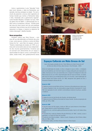 Década de 1960
• Galeria de Arte do Jornal Diário da Serra. Funcionou informalmente por vários anos.
• Livraria e Papelaria União, do artista plástico grego Demétrio Harampidis (D. Hard).
Além das exposições de arte, também comercializava materiais de pintura, cavaletes
e molduras.
Década de 1970
• Galeria de Arte da Loja Mundo dos Quadros, de Marilza Bissoli.
• Galeria de Arte da Prefeitura Municipal de Campo Grande. Veicula as exposições da
FCMS, de 1979 a 1980.
Década de 1980
• Casa da Cultura de Três Lagoas, criada em 1981 por Juarez Mancini e Irene Alexan-
dria. Espaço aberto às várias manifestações artísticas.
• Galeria Art-con, a primeira galeria profissional do estado, hoje é a Art Galeria Mara
Dolzan.
• Corumbá Arte, criada por Marlene Mourão (Peninha), em 1983 – eventos, cursos e
exposições, no Casario do Porto de Corumbá.
• Escola de Arte Mitaí da Aldeia - Galeria Uruarte. Dirigida por Cleir D’Ávila e Mário
Filho, de 1984 a 1988.
• Manhattan Gallery, de Wilson Moraes (Searon) e Omar Ayoub.
Como a gastronomia é uma “desculpa” forte
para reunir pessoas, a ideia da Pantanartes, por
exemplo, teve boa aceitação na cidade. “Foi com o
intuito de preencher a lacuna neste segmento em
Campo Grande que criamos a Pantanartes Sabor
e Arte, mesclando arte e gastronomia regional”,
conta Haroldo Maiolino, fundador do local. Além
da galeria fixa de 500m², a administração faz ro-
dízio entre os produtores culturais. “Grande parte
das artes do nosso acervo vem de uma produção
sustentável. Hoje já temos mais de mil pessoas que
expuseram no espaço, a maioria no segmento de
moda e decoração”, detalha Haroldo.
Novas perspectivas
Ninguém melhor que Idara Duncan – com
anos de sua vida dedicados ao fomento das artes
e que, como poucos, conhece a cultura de Mato
Grosso do Sul – para falar de espaços culturais.
“Desde a implantação do estado, em 1979, os ar-
tistas vêm se tornando cada vez mais independen-
tes dos recursos governamentais. Iniciativas que
só ocorriam com oferecimento de um espaço e
oportunidade de alguns cursos e premiações em
salões, desde então, vêm gradativamente tendo
Espaços Culturais em Mato Grosso do Sul
(com informações extraídas do livro “Artes Plásticas em Mato Grosso do Sul”
de Maria da Glória Sá Rosa, Idara Duncan e Yara Penteado - 2005)
Antes da implantação do estado, é crítica a situação no que se refere a instalações
para as artes plásticas, por não haver sequer um espaço adequado para exposições ou
salões. Essa lacuna só vem a ser preenchida com a criação da Fundação de Cultura de
Mato Grosso do Sul, em 1979, responsável pela rede de Casas do Artesão, no estado,
pela Casa de Cultura Luís de Albuquerque (ILA), em Corumbá, e pela implantação do
Centro Cultural José Octávio Guizzo, em 1983, abrigando duas galerias de arte, a
Pinacoteca Estadual e oficinas de arte.
Espaço aconchegante
do Ateliê 103 traz
a sensação de arte
dentro de casa.
FOTOS:DANIELREINO
CULTURA EM MS - 2012 - N.5 77
 