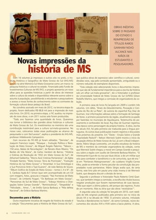 Novas impressões da
história de MS
Obras inéditas
sobre o passado
do estado e
reimpressão de
títulos raros
ganham novo
alcance nas
mãos de
estudantes e
pesquisadores.
C
fabiopellegrini
que publica obras de expressivo valor científico e cultural, consi-
deradas raras, seja pelo conteúdo apresentado, antiguidade ou o
número reduzido de exemplares disponíveis.
“Esta coleção está selecionando livros e documentos impres-
sos que são de fundamental importância para a escrita da história
sob um olhar sul-mato-grossense”, diz o historiador e professor
da Universidade Federal de Mato Grosso do Sul (UFMS) Gilson
Rodolfo Martins, que integra a comissão de organizadores da co-
leção.
A primeira caixa de livros foi lançada em 2009 e contém três
volumes. Um deles, “Anais do Descobrimento, Povoação e Con-
quista do Rio de La Plata”, de autoria do espanhol Ruy Diaz de
Guzman, traz informações valiosas sobre a formação de Santiago
de Xerez, o primeiro povoamento da região, atualmente ocupado
por fazendas no município de Aquidauana. Testemunha do po-
voamento e conhecedor do local, Ruy Diaz de Guzman registrou
essa época como personagem da própria história. A obra, escrita
no século XVI, foi pela primeira vez traduzida para a língua por-
tuguesa. As outras duas publicações trazem registros e discussões
mais próximos do presente. Em “Oeste – Ensaio Sobre a Grande
Propriedade Pastoril”– Nelson Werneck Sodré mostra o início da
ocupação efetiva de Mato Grosso do Sul, já com o Brasil indepen-
dente. Mário Sérgio Lorenzetto, um erudito estudioso da história
de MS e membro da comissão organizadora da coleção, conta
que Werneck Sodré chegou a morar em Campo Grande e pesqui-
sou sobre a região com auxílio de Clemente Barbosa Martins. “O
interessante é que ele viu isso por duas óticas: a de um militar que
veio para combater o banditismo e a de comunista, que ele era.”
Já em “Pantanais Matogrossenses”, do cuiabano Virgílio Correa
Filho, pode-se entender a forma peculiar da constituição das pro-
priedades rurais pantaneiras. Mário Sérgio avalia que, de certa
forma, este livro põe em pauta uma visão inversa à de Werneck
Sodré, que desejaria discutir a divisão de terras.
Segundo o professor e historiador Paulo Roberto Cimó Quei-
roz, que também integra a comissão, a escolha dos títulos buscou
resgatar produções que fossem representativas de suas épocas.
“Não que sejam a última palavra, até porque são registros, frutos
de um momento. Mas eu diria que são obras ‘necessárias’”.
A segunda caixa da coleção foi lançada em 2010, com reedi-
ções de três originais publicados pela primeira vez no início do
século XX e na década de 1950. O primeiro volume, intitulado
“Jesuítas e Bandeirantes no Itatim”, de Jaime Cortesão, reúne do-
cumentos dos séculos XVII e XVIII sobre a bacia platina. A obra,
CCom 16 volumes já impressos e outros oito no prelo, o Ins-
tituto Histórico e Geográfico de Mato Grosso do Sul (IHG-MS)
aposta na série Memória Sul-Mato-Grossense como um marco na
pesquisa histórica e cultural no estado. Financiado pelo Fundo de
Investimentos Culturais de MS (FIC), o projeto apresenta um novo
olhar para as questões históricas a partir de obras de interesse
sobre a cultura do estado e disponibiliza relevante acervo sobre o
assunto à população, possibilitando a estudantes e pesquisadores
o acesso a novas fontes de conhecimento sobre os contrastes da
formação cultural desse pedaço do Brasil.
No convênio assinado em maio de 2012, na terceira etapa do
projeto, foram dedicados R$ 68,8 mil para a impressão de mais
oito livros. Em 2010, na primeira etapa, o FIC auxiliou na impres-
são de nove obras, e em 2011 outras sete foram produzidas.
“Todo ano fazemos uma quantidade de livros. Queremos
nos tornar a biblioteca das grandes obras históricas e culturais
de Mato Grosso do Sul. Os investimentos na memória são uma
contribuição inestimável para a cultura sul-mato-grossense. No
nosso caso, colocamos todas essas publicações ao alcance do
pesquisador e com fácil acesso”, explica o presidente do IHG-MS,
professor Hildebrando Campestrini.
Com recursos do FIC-MS já foram editados: “Derrotas”, de
Joaquim Francisco Lopes; “Nioaque – Evolução Política e Revo-
lução de Mato Grosso”, de Miguel Ângelo Palermo; “Taboco –
150 anos, Balaio de Recordações”, de Renato Alves Ribeiro; “Os
Barões de Vila Maria”, de Carlos Vandoni de Barros; “História
e Estórias da Revolução de 1932 em Mato Grosso do Sul”; de
Athamaril Saldanha; “Morro Azul: Estórias Pantaneiras”, de Aglay
Trindade Nantes; “Mato Grosso: Terra da Promissão”, “Evolução
Histórica do Sul Mato Grosso” e “Amambaí: A Sua Etimologia e
a Sua Pronúncia Ante o Tupi-Guarani”, de João Batista de Souza;
“Álbum Gráfico do Estado de Mato Grosso – tomos I, II e III”, de
S. Cardoso Ayala & F. Simon (que vem acompanhado de um CD
com imagens, fotos, gravuras e mapas); “Nas fronteiras de Mato
Grosso”, de Umberto Puigari; “Os Barbosas em Mato Grosso”,
“Panoramas do Sul de Mato Grosso”, “Esboço Histórico e Diva-
gações Sobre Campo Grande”, “Reminiscência”, “Despedida” e
“Felicidade... Amor...”, de Emílio Garcia Barbosa; e “Pela defesa
Nacional”, de Oclécio Barbosa Martins.
Documentos para a História
Outra importante iniciativa de resgate da história do estado é
a coleção “Documentos para a História de Mato Grosso do Sul”,
CULTURA EM MS - 2012 - N.56
 