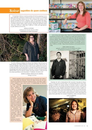 sugestões de quem conhece
O incentivo à leitura e escrita acontece de forma prazerosa no es-
paço dedicado à literatura infanto-juvenil que funciona na Fundação
de Cultura de Mato Grosso do Sul. Ali as crianças têm acesso a uma
grande variedade de livros, coleções e gibis. As atividades são desen-
volvidas em parceria com o projeto de extensão Almanaque, da UCDB,
e também incluem teatro, jogos e pintura. Atende de segunda a sexta-
-feira, das 7:30h às 11:30h e das 13:00h às 17:00h, com agendamen-
to pelo telefone 3316-9176.
Angela Catonio
professora do curso de Letras da UCDB e
coordenadora do Projeto Almanaque
Uma mistura de museu e loja. Assim é a Casa da Memória Raída,
localizada em Bonito (MS). O espaço foi criado para preservar a his-
tória e a cultura dos fundadores da cidade por meio da exposição de
diversos objetos: desde artesanatos e livros até videodocumentários.
O que mais chama a atenção são as pinturas e fotos antigas. Funcio-
na diariamente e, em alta temporada, também no período noturno,
das 19:00h às 22:00h. https://www.facebook.com/casadamemoria.
raida
Éder Janeo da Silva
geógrafo, professor do curso de Geografia da UFMS e
de Pedagogia da Anhanguera-Uniderp - CEAD
Amantes de rock e motociclismo têm encontro marcado às terças-
-feiras no Dinossauros Triciclo Clube, na avenida Manoel da Costa Lima,
próximo à UFMS, em Campo Grande. A entrada é grátis e a partir das
20:30h sempre há uma banda marcando presença no local, como Rivers,
Muchileiros e outras. Detalhe importante: é lá que se come o melhor es-
peto assado da cidade. Outra boa pedida é o BarFly, na rua José Eduardo,
201. Ali também rola muito rock’n’roll e blues, com shows no piso supe-
rior e no porão. Já quem prefere exclusivamente o blues deve passar às
sextas-feiras pelo Rota 16, no bairro Tiradentes, onde a entrada é franca.
João Humberto
jornalista
Eu amo a Reserva Ecológica do Parque dos Poderes. Mais do que um
lindo passeio por trilhas próximas à nascente do Prosa, trata-se de um
convite à reflexão. Tudo ali nos leva a rever nossos padrões de consumo:
o cheiro do verde, os sons da mata e o contato com animais silvestres em
recuperação para serem devolvidos à natureza. O último estudo da WWF
(World Wide Fund for Nature) revelou que para manter o estilo de vida
do campo-grandense seria necessário 1,7 planeta. Só temos um!
Maria Eugênia Carvalho do Amaral
bióloga e escritora
Minha sugestão é para as pessoas que se interessam por cultura,
arte e decoração de interiores. Temos em Mato Grosso do Sul uma
riqueza de produtos em diversas matérias-primas, como fibra, argila,
couro, madeira e osso, entre outros. A multiplicidade de técnicas
e estilos emprega-
dos nas peças tem
como referência a
cultura, as tradições
e os costumes, con-
ferindo ao artesanato
a singularidade de
cada região onde é
produzido.  Na Casa
do Artesão é possível
encontrar produtos
para todos os gostos,
inclusive as belíssimas
cerâmicas produzidas
pelas etnias Kadiwéu
e Terena, assim como
os acessórios dos
Guarani-Kaiowá. Para
se ter uma ideia da
variedade, 1.400 ar-
tistas estão cadastra-
dos pa­ra expor seus
produtos.
Patrícia Caldas
designer de artesanato
CULTURA EM MS - 2012 - N.5 79
DanielReinoDanielReino
DanielReino
eversontavaresDanielReino
 