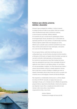 Conhecer para valorizar, preservar,
desfrutar e desenvolver
Enquanto lugar privilegiado do simbólico, a cultura é inerente
à condição humana em todas as suas práticas. Mas ela é também
vértice de diferentes forças sociais, econômicas e políticas,
e como tal precisa ser pensada, refletida, debatida.
Em momentos em que o mundo discute a globalização e fatores
de homogeneização cultural, percebemos que, na diversidade das
expressões presentes em nosso território, em determinados momentos
históricos algumas acabam tendo mais exposição que outras.
Olhamos para o passado e para o presente e percebemos que certos
fatos e eventos ainda carecem de maior valorização, e este parece
ser o caso do Ciclo das Monções em MS.
Por sua riqueza histórica, sendo fator de definição não só das
configurações locais, mas das fronteiras do próprio território brasileiro,
as Monções em MS trazem um legado cultural formidável, que pode ser
mais bem-conhecido e desfrutado pelos sul-mato-grossenses.
No momento em que pensamos nosso Plano Estadual da Cultura,
nada mais apropriado do que trazer à tona a percepção de todas as
regiões de nosso Estado em suas belezas próprias, em sua história,
em suas peculiaridades e tradições. Se o Plano Nacional quer revelar a
riqueza cultural brasileira, reforçar os variados segmentos culturais,
fazer circular bens e serviços e fortalecer a cidadania por meio do
respeito à diversidade cultural, Mato Grosso do Sul faz a sua parte com
iniciativas como as de divulgação e fomento da Rota das Monções.
Pela importância e complexidade de temas assim, as últimas edições
da Cultura em MS têm reservado um espaço maior para suas
reportagens de capa, com a intenção de reunir reflexões de especialistas,
pesquisa histórica, depoimentos diversificados e testemunhos especiais,
que despertam nossos olhos e corações para discussões do maior
interesse: sobre nossa cultura, nossa história e,
inseparavelmente delas, nosso futuro.
Américo Calheiros
Presidente da Fundação de Cultura de MS
FabioPellegrini
 