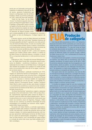 Produção
FUÁCom mais de 200 concorrentes em 2012, o 6º Festival Au-
diovisual Universitário (FUÁ) surpreendeu por conta da quan-
tidade de jovens que optaram por fazer criações de iniciativa
própria, fora de laboratórios.  É o caso dos curtas de ficção
no ambiente descontraído da faculdade ou dos documentá-
rios de skatistas retratando o cenário urbano. “Identificamos
pessoas de diferentes idades com grande vocação e talento
em Mato Grosso do Sul”, diz a coordenadora do Núcleo de
Audiovisual, Lidiane Lima.
O reconhecimento tem também o incentivo da premiação
em dinheiro, que desde 2007 já recompensou mais de 200
trabalhos vencedores. Os valores variam de R$ 300 a 1.000.
Os primeiros colocados também são homenageados em uma
festa temática, aberta ao público, na noite de premiação. Fa-
roeste será o tema deste ano, em celebração marcada para o
dia 1º de dezembro no teatro Aracy Balabanian, com inter-
venções artísticas e cenografia de Maíra Espíndola.
Para quem ainda não tem experiência, mas está de olho
no mercado da produção audiovisual, a vantagem de concor-
rer ao prêmio é a visibilidade. Depois de participar do FUÁ,
alguns se animam a marcar presença em diferentes eventos,
como os festivais de Inverno de Bonito e o da América do Sul.
Quem mais se destaca é motivado a continuar produzindo, e
alguns chegam a construir carreira na área.
A inclusão da categoria Jingle foi uma das novidades do
último festival, em 2012. Como o que manda é a criatividade,
há videomakers concorrendo com peças publicitárias, repor-
tagens, institucionais, ficção, enquanto outros se arriscam no
gênero trash ou no vídeo experimental. Há ainda espaço para
quem se identifica com a criação de animações, videoclipes
ou a linguagem do rádio, abrangendo documentários e ra-
dionovelas. Ao todo, são doze categorias de premiação.
Pensando naqueles que decidiram encarar o desafio de
produzir, o FUÁ também inclui cursos em sua programação.
O mais recente foi Audiovisual em MS: História, Perspectivas
e Alternativas, ministrado pela jornalista e cineasta Marinete
Pinheiro. Nessas oportunidades, todos aproveitam para co-
nhecer os caminhos da captação de recursos, além de trocar
experiências e fazer contatos.
Por meio do Núcleo de Audiovisual da Fundação de Cul-
tura, muitos talentos já foram incentivados, até mesmo ca­
sualmente, entre frequentadores de outros projetos, como as
oficinas de produção de documentários do Programa Inte-
ração 2010. O FUÁ está aberto a estudantes da graduação,
pós-graduação e recém-formados de todas as universidades
do Mato Grosso do Sul. (Maria José Surita)
escrita por um historiador português que
trabalhava na Biblioteca Nacional do Rio
de Janeiro, apresenta fundamentos que
levaram à configuração atual do território
brasileiro. Desde sua primeira publicação,
em 1951, ainda não havia sido reeditada.
“Oeste de São Paulo, Sul de Mato-
-Grosso” é o título do segundo volume, de
autoria de Miguel Arrojado Ribeiro Lisboa.
O geólogo e pesquisador realizou estudos
na região no final do século XIX e início do
XX para fundamentar projetos de implan-
tação da rede ferroviária do Brasil Central.
As pesquisas de Miguel Arrojado enfati-
zam as potencialidades de ferro e manganês em Corumbá e
de calcário na Serra da Bodoquena. A edição original é de
1909.
O terceiro volume, escrito por Mário Monteiro de Almeida
na década de 1950, tem como título “Episódios históricos da
formação geográfica do Brasil” e apresenta uma visão panorâ-
mica da história de Mato Grosso. O autor era consultor jurídi-
co do antigo estado de Mato Grosso e realizou o levantamen-
to de documentos históricos referentes à origem territorial da
região para solucionar pendências jurídicas da época.
A terceira caixa, lançada em 2011, conta com volumes
especiais que revelam olhares sobre o Brasil e o sertão sul
de Mato Grosso em diferentes épocas e contextos: o século
XVI, as conquistas bandeirantes e o ciclo econômico da erva-
-mate.
Publicado em 1925, “À sombra dos Hervaes Mattogrossen-
ses”, de Virgílio Alves Correa Filho, permanece atual ao apre-
sentar em detalhes – econômicos e botânicos, inclusive – a
exploração da erva-mate no sul de Mato Grosso. A abrangente
obra também faz paralelos com a política e os modos de vida
entre o fim do século XIX e início do XX na região, constituin-
do rica fonte cultural.
“Na Era das Bandeiras”, publicado inicialmente em 1919,
resgata um sobrenome famoso na historiografia. “O que tal-
vez não seja tão popular é que, de certa forma, a integridade
e a ressonância da vasta obra literária do Visconde de Taunay
deve-se ao minucioso e criterioso trabalho de organização
editorial realizado por um de seus filhos, o consagrado his-
toriador Afonso D`Escrangnole Taunay”, analisa o professor
Gilson Martins sobre o autor da obra, que retrata o cotidiano
e os envolvimentos econômicos e sociais da era das monções,
acontecimentos da história de São Paulo e, por consequência,
de Mato Grosso do Sul.
“No Brasil Quinhentista” apresenta as viagens e pesquisas
do alemão Ulrico Schimidel entre 1534 e 1554 no Novo Mun-
do, originalmente organizadas pelos autores W. Kloster e F.
Sommer a partir de relatos do próprio expedicionário. “Descre-
ve pela primeira vez os usos e costumes de muitos povos que
viviam nos territórios atuais de Argentina, Paraguai e Mato
Grosso do Sul. Construiu as primeiras informações de cerne
antropológico de sociedades que existiram nessas regiões”,
explica Mario Sergio Lorenzetto.
De acordo com Gilson Martins, a comissão organizadora,
integrada também pelo professor e historiador Valmir Batista
Corrêa, está definindo a escolha das próximas obras que irão
compor a coleção. Um volume especial está previsto, com ma-
pas que apresentam delimitações territoriais de Mato Grosso
do Sul a partir de representações cartográficas. A intenção é
fazer um atlas histórico, com a recuperação de mapas antigos
e a inclusão de outros mais novos, que serão editados em or-
dem cronológica. (Márcio Breda)
de categoria
CULTURA EM MS - 2012 - N.5 7
danielreino
 