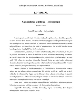 CUNOAȘTEREA ȘTIINȚIFICĂ, VOLUMUL 2, NUMĂRUL 2, IUNIE 2023
3
EDITORIAL
Cunoașterea științifică - Metodologii
Nicolae Sfetcu
Scientific knowledge – Methodologies
Abstract
Socrates practiced dialectic to obtain knowledge, through the method of oral dialogue, what
he called the art of "birth of souls". For Plato, dialectic was a type of knowledge with an ontological
and metaphysical role, which is reached by confronting several positions in order to overcome
opinion (doxa), a movement from the world of appearances (or the "sensible") to intellectual
knowledge (or the "intelligible") to the first principles.
For a description, statement, or assertion to be knowledge, it has to be a belief, be true, and
be justified. A statement of faith is an expression of belief in someone or something. Belief must
be true to be knowledge. The definition of knowledge as justified true belief was widely accepted
until 1960, when the American philosopher Edmund Gettier provoked major widespread
discussion. Scientific knowledge is based on the collection of observable and measurable evidence
subject to specific principles of reasoning and experimentation.
Despite criticisms of Karl Popper's theory of falsifiability for the demarcation between
science and non-science, mainly pseudoscience, this criterion is still very useful, and perfectly
valid after its refinement by Popper and his followers. Imre Lakatos' methodology of scientific
research programs is a radical revision of Popper's criterion of demarcation between science and
non-science, leading to a new theory of scientific knowledge.
In the paper I present my proposal to extend Lakatos' methodology with two new terms,
bifurcated programs and unifying programs, with their specific characteristics.
Keywords: knowledge, scientific knowledge, logics, falsifiability, Karl Popper,
methodologies, Imre Lakatos, dialectics, Plato
 