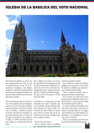 IGLESIA DE LA BASILICA DEL VOTO NACIONAL
Esta Hermosa Iglesia es una de las
más importantes que hay, ya que
su infraestructura viene de la ar-
quitectura neogótica, esta Iglesia
también es una de las más grandes
que hay en el continente americano
y por lo tanto también en las tierras
del nuevo mundo.
Para la realización de eta obra fue-
ron varios aportes que se recibieron
como fue la de los padres Oblatos
quienes donaron el terreno donde
esta la Basílica, también muchos
creyentes aportaron con piedras en
las cuales querían que a cambio de
tal gesto se grabaran sus nombres
en ellas, en 1985 el Estado dio sal
para lograr la culminación de esta
obra.
Este templo fue creado con el fin
de rememorar la Consagración del
Estado Ecuatoriano al Sagrado Co-
razón de Jesús. Este Santuario fue
inaugurado y por supuesto bende-
cido por el Papa Juan Pablo Segun-
do, que visito al Ecuador el 18 de
enero de 1985.
La Basílica es comparada con dos
catedrales de todo el mundo que
son La Basílica de San Patricio que
esta ubicada en Nueva York y la
Catedral de Notre Dame en París,
para saber un poco mas de la in-
fraestructura de esta Catedral aquí
les van algunos datos:
- Tiene 115 m de altura
- En su interior tiene 24 capillas,
que representan a las provincias de
nuestro querido Ecuador.
- Esta Catedral no tiene las clásicas
gárgolas sino que lleva como deta-
lle reptiles y anfibios, que represen-
tan a la fauna del Ecuador.
- Tiene rosetones pétreos que re-
presentan la flora ecuatoriana.
- En el punto mas alto de la torre
principal esta dibujada toda la ciu-
dad de quito y por su puesto todas
las montañas que le rodean.
- La nave Central del templo tiene
140 metros de largo, 30 de lato en
donde se puede apreciar 14 imáge-
nes de bronce que representan a 11
apóstoles y 3 evangelistas y de an-
cho tiene 35 metros.
- Pues en el panteón encontramos
los jefes del Estado del Ecuador.
11
 
