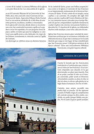 En la ciudad de Quito, posee una belleza arquitectó-
nica como es la Iglesia y Convento de San Francisco
es un impresionante monumento de la herencia fran-
ciscana de Quito. El sitio consta de un templo, varias
capillas y un convento. El complejo del siglo XVI
abarca casi dos cuadras del Centro Histórico de Qui-
to. Los cimientos fueron colocados poco tiempo des-
pués de que los conquistadores españoles fundaran la
ciudad. Explora este enorme monumento histórico y
descubre los 13 claustros de la iglesia, sus elaborados
diseños estilo mudéjar y una vasta colección de arte.
Iglesia San Francisco atesora gran variedad de mani-
festaciones artíticas que se encuentran realizadas con
diferentes técnicas, la que más se destaca es la Escuela
Quiteña que surge en éste lugar. Se han contabilizado
que San Francisco posee 3.500 piezas artísticas de la
época colonial. Tiene una extraordinaria biblioteca
franciscana, con gran riqueza cultural.
Cuenta la leyenda que los franciscanos
contrataron a Cantuña para que constru-
yera el Atrio de San Francisco. En el con-
trato estipulaba una cláusula en la que
determinaba un plazo para hacerlo. Éste
al no poder concluir la obra en el tiem-
po convenido, pidió ayuda al Demonio
ofreciéndole a cambio su alma. Le dijo: te
doy mi alma si colocas cada piedra en su
lugar hasta el amanecer. Ese fue el trato.
Cantuña, muy astuto, escondió una
piedra bajo su poncho. Al día siguiente
cuando el Diablo exigía el cumplimiento
del contrato porque la obra estaba con-
cluida, no pudo, porque faltaba una pie-
dra. Por lo tanto el pacto quedó anulado.
e icono de la ciudad. La extensa biblioteca de la iglesia
y un patio lleno de luz. Las catacumbas de la iglesia.
os en el Convento Máximo de la Conversión de San
Pablo, dice, más conocido como Convento de San
Francisco de Quito. Aquí está el Museo Pedro Gocial.
En él se encuentran alrededor de 4.500 obras de arte
entre pinturas, esculturas, retablos y artesonados.
En la iglesia del convento, donde ahora se encuentra
una cruz, fue construida la primera capilla en la que
iban a rezar los españoles, era una pequeña choza de
paja y adobe; en tanto que para los indígenas se cons-
truyó una capilla junto a esta, dedicada a la virgen de
los Dolores, actualmente es conocida como la Capilla
de Cantuña.
Los domingos se celebran misas en distintos horarios.
LEYENDA DE CANTUÑA
13
 