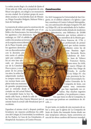 La orden jesuita llegó a la ciudad de Quito el
19 de julio de 1586, con el propósito de esta-
blecer una iglesia, un colegio y un monasterio
en esta ciudad. En el primer grupo de sacer-
dotes jesuitas se encontraba Juan de Hinojo-
sa, Diego González Holguín, Baltasar Piñas y
Juan de Santiago.3​6​
La mayoría de solares para la construcción de
iglesias ya habían sido otorgados por el ca-
bildo a los franciscanos, los mercedarios,
los agustinos y los dominicos. Sin
embargo, en 1587 el cabildo les
cedió a los jesuitas un terreno
en la esquina noroccidental
de la Plaza Grande, pero
los agustinos demostra-
ron su disconformidad
con la decisión; por
esta razón el cabildo
optó por establecer-
les en otro lote ubi-
cado en dirección
sur de la Catedral.3​
Poco a poco, y con el
pasar de los prime-
ros años, la orden fue
adquiriendo median-
te compra varios sola-
res vecinos hasta com-
pletar toda una manzana
de grandes proporciones,
que se extendía desde el
costado sur del actual Palacio
de Carondelet hasta la hoy lla-
mada calle Sucre, y desde la calle de
las Siete Cruces (hoy García Moreno) por el
oriente hasta la actual calle Benalcázar por el
occidente.
Equedase al mismo nivel y después podrían
levantarse sin mayores problemas los edifi-
cios del Colegio, la Universidad, la residencia
de los Padres, la Casa de los Estudiantes, el
Hospital de Ancianos y el Centro Procura
Construcción
En 1622 inauguran la Universidad de San Gre-
gorio, en el edificio adjunto a la iglesia y que
hoy constituye el Centro Cultural Metropolita-
no, con autorización del papa Gregorio XV, del
rey Felipe III y de las autoridades de la Audien-
cia. La universidad estaba dotada de modernos
laboratorios, una biblioteca de 20.000
volúmenes que incluso admiró a
los miembros de la Misión geo-
désica francesa de 1736, y
un profesorado de primer
nivel que incluía mentes
brillantes como las de
Juan Bautista Agui-
rre, Bernardo Recio,
Caledonio de Arte-
ta, Juan de Velasco
y Francisco Sanna,
entre otros.​En 1630,
el nuevo Obispo de
Quito fray Diego de
Oviedo, le escribe
al rey Felipe IV: «En
esta provincia ha ha-
bido Universidad y Es-
tudios Generales de la
Compañía de Jesús, con
sujetos muy eminentes
que han regentado sus cá-
tedras. Hay muchos ingenios
notables, y los profesores y maes-
tros que tiene en ella la Compañía, lo
son tanto que podrían ser catedráticos de Al-
calá...».
Es por tanto, en medio de este escenario de sa-
ber y artes, que la iglesia de La Compañía de
Jesús de Quito iba tomando forma desde sus
más tempranos esbozos, hasta convertirse en
una de las obras cumbres del barroco mundial.
15
 