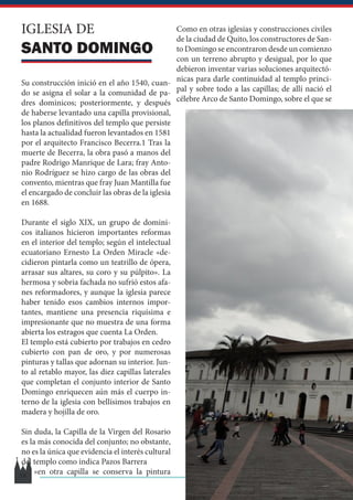 IGLESIA DE
SANTO DOMINGO
Su construcción inició en el año 1540, cuan-
do se asigna el solar a la comunidad de pa-
dres dominicos; posteriormente, y después
de haberse levantado una capilla provisional,
los planos definitivos del templo que persiste
hasta la actualidad fueron levantados en 1581
por el arquitecto Francisco Becerra.1​Tras la
muerte de Becerra, la obra pasó a manos del
padre Rodrigo Manrique de Lara; fray Anto-
nio Rodríguez se hizo cargo de las obras del
convento, mientras que fray Juan Mantilla fue
el encargado de concluir las obras de la iglesia
en 1688.
Durante el siglo XIX, un grupo de domini-
cos italianos hicieron importantes reformas
en el interior del templo; según el intelectual
ecuatoriano Ernesto La Orden Miracle «de-
cidieron pintarla como un teatrillo de ópera,
arrasar sus altares, su coro y su púlpito». La
hermosa y sobria fachada no sufrió estos afa-
nes reformadores, y aunque la iglesia parece
haber tenido esos cambios internos impor-
tantes, mantiene una presencia riquísima e
impresionante que no muestra de una forma
abierta los estragos que cuenta La Orden.
El templo está cubierto por trabajos en cedro
cubierto con pan de oro, y por numerosas
pinturas y tallas que adornan su interior. Jun-
to al retablo mayor, las diez capillas laterales
que completan el conjunto interior de Santo
Domingo enriquecen aún más el cuerpo in-
terno de la iglesia con bellísimos trabajos en
madera y hojilla de oro.
Sin duda, la Capilla de la Virgen del Rosario
es la más conocida del conjunto; no obstante,
no es la única que evidencia el interés cultural
del templo como indica Pazos Barrera
«en otra capilla se conserva la pintura
Como en otras iglesias y construcciones civiles
de la ciudad de Quito, los constructores de San-
to Domingo se encontraron desde un comienzo
con un terreno abrupto y desigual, por lo que
debieron inventar varias soluciones arquitectó-
nicas para darle continuidad al templo princi-
pal y sobre todo a las capillas; de allí nació el
célebre Arco de Santo Domingo, sobre el que se
18
 