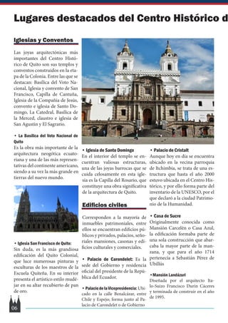Iglesias y Conventos
Las joyas arquitectónicas más
importantes del Centro Histó-
rico de Quito son sus templos y
conventos construidos en la eta-
pa de la Colonia. Entre las que se
destacan: Basílica del Voto Na-
cional, Iglesia y convento de San
Francisco, Capilla de Cantuña,
Iglesia de la Compañía de Jesús,
convento e iglesia de Santo Do-
mingo, La Catedral, Basílica de
la Merced, claustro e iglesia de
San Agustín y El Sagrario.
• La Basílica del Voto Nacional de
Quito
Es la obra más importante de la
arquitectura neogótica ecuato-
riana y una de las más represen-
tativas del continente americano,
siendo a su vez la más grande en
tierras del nuevo mundo.
• Iglesia San Francisco de Quito:
Sin duda, es la más grandiosa
edificación del Quito Colonial,
que luce numerosas pinturas y
esculturas de los maestros de la
Escuela Quiteña. En su interior
presenta el artístico estilo mudé-
jar en su altar recubierto de pan
de oro.
• Iglesia de Santo Domingo
En el interior del templo se en-
cuentran valiosas estructuras,
una de las joyas barrocas que se
cuida celosamente en esta igle-
sia es la Capilla del Rosario, que
constituye una obra significativa
de la arquitectura de Quito.
Edificios civiles
Corresponden a la mayoría de
inmuebles patrimoniales, entre
ellos se encuentran edificios pú-
blicos y privados, palacios, seño-
riales mansiones, casonas y edi-
ficios culturales y comerciales.
• Palacio de Carondelet: Es la
sede del Gobierno y residencia
oficial del presidente de la Repú-
blica del Ecuador.
•PalaciodelaVicepresidencia:Ubi-
cado en la calle Benalcázar, entre
Chile y Espejo; forma junto al Pa-
lacio de Carondelet o de Gobierno
• Palacio de Cristalt
Aunque hoy en día se encuentra
ubicado en la vecina parroquia
de Itchimbía, se trata de una es-
tructura que hasta el año 2000
estuvo ubicada en el Centro His-
tórico, y por ello forma parte del
inventario de la UNESCO, por el
que declaró a la ciudad Patrimo-
nio de la Humanidad.
• Casa de Sucre
Originalmente conocida como
Mansión Carcelén o Casa Azul,
la edificación formaba parte de
una sola construcción que abar-
caba la mayor parte de la man-
zana, y que para el año 1714
pertenecía a Sebastián Pérez de
Ubillús
•Mansión Landázuri
Diseñada por el arquitecto Ita-
lo-Suizo Francisco Durin Cáceres
y terminada de construir en el año
de 1995.
Lugares destacados del Centro Histórico d
06
 