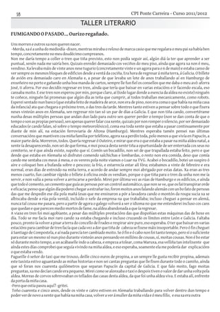 TALLER LITERARIO
FUMIGANDOOPASADO...Ourizoregañado.
Unsmorreneoutrosxanonquerennacer.
-Merda,xaéaunhadomediodía-dixen,mentrasmirabaoreloxodemarcacasioquemeregalaraomeupaixahabíaben
tempo,concretamentenomeudoudécimocumpreanos.
Non me daría tempo a coller o tren que tiña previsto, esto non podía seguir así, algún diá ía ter que aprender a ser
puntual, senón nada me sairía ben. Quizais enredei demasiado cos veciños do meu piso, aínda que agora xa non é meu,
vendino. Xa levaba máis de vinte anos nese tugurio (concretamente vinte e un agora para o 6 de maio) e estaba canso de
ver sempre os mesmos bloques de edificios desde a ventá da cociña. Era hora de regresar á miña terra, á Galicia. O billete
de avión era demasiado caro en Alemaña e, a pesar de que levaba un lote de anos traballando aí en Hamburgo de
enxeñeiro no porto e gañando unha boa manda de cartos, sempre lle fun fiel os consellos que me daba o meu avó: aforra
José, ti aforra. Por eso decidín regresar en tren, aínda que tería que baixar en varias estacións e ir facendo escala, eso
cansaba moito. E ese tren non esperou por min, porque claro, aí (todo lugar donde a esencia da aldea no existe) ninguén
te coñece, ninguén fai promesas que algún día as teña que cumprir, aí todos traballan mecanicamente, como robots.
Esperei sentado nun banco (que estaba feito de madeira de arce, non era de pino, non era coma o que había na miña casa
da infancia) ata que chegara o próximo tren, o das tres da tarde. Mentres tanto estiven a pensar sobre todo o que fixera
neses vinteún anos en Alemaña, sen regresar nin tan só un par de días a Galicia. E que non tiña cando, convertérame
nunha desas múltiples persoas que andan dun lado para outro sen querer perder o tempo (non se dan conta de que o
tempoosonaspropiaspersoas),senapenasquererfalarcoaxente,quizaispornonromperosilencio,porserdemasiado
educados (e cando falan, só sobre o tempo meteorolóxico), coma esa toda xente que estaba a pasar continuamente por
diante de min alí, na estación ferroviaria de Altona (Hamburgo). Mentres esperaba tamén pensei nas últimas
conversacións que mantiven coa miña familia por teléfono, agora xa a perdín toda, polo menos a que vivía en Papucín, a
maior parte dela. Morreron, todos. Quería regresar ó Outeiro, e mirar que era o que estaba a pasar na miña aldea natal, a
xente ía desaparecendo, non sei de que forma, e moi pouca desta xente tiña a opurtunidade de ser enterrada cos seus no
cemiterio, se é que aínda existe, supoño que sí. Comín un bocadillo, non sei de que trapallada estaba feito, pero e que
dende que estaba en Alemaña só disfrutei comendo salchichas e lombardas, o resto non era comida, deso que comía
cando me sentaba cos meus á mesa, e os venres pola noite viamos o Luar na TVG. Acabei o bocadillo, botei un suspiro ó
aire e coloquei ben a bufanda sobre o pescozo; ía frío, e estarrecía estar alí fóra; estabamos a vinte de febreiro e era
normal, eran días de entroido na miña terra, e acordo de andar sempre moi abrigado por estas datas. Xa eran as tres
menos cuarto, fun cambiar rápido o billete á oficina onde os vendían, porque o que tiña para o tren da unha non me ía
servir, e non valía a pena volver a arriscarse a perdelo. Mirei por última vez as rúas de Hamburgo e os edificios, e aínda
quetodoécemento,uncementoqueguíaaspersoasporuncontrolautomático,quenonseve,queosfaitranspirarorde
eeficacia;pensoquealgúndíapodereichegaraestrañariso,foronmoitosanosfalandoalemánconunbofatodepersoas
das que me despedín ese día pola mañá (esas que me ensinaron a pór a lavadora cando o montón da roupa sucia xa se
albiscaba dende a rúa pola ventá), incluído o xefe da empresa na que traballaba; incluso cheguei a pensar en alemá,
nunca tal cousa me pasara, pero a partir de agora o galego volverá a ser o idioma no que me entenderei incluso cos cans
quequedanequeparecenmediomortosdefame,naaldeaabandonadaaqueíaregresar.
A viaxe en tren foi moi agobiante, a pesar das múltiples prestacións das que dispoñían estas máquinas das de hoxe en
día. Todo se me facía moi raro cando xa estaba chegando e incluso cruzando os límites entre León e Galicia. Faltaba
pouco,prontoíavolver a pisar a terra doconcellodeFrades erespirarairepuro,eso esperaba.O ter quebaixarenvarias
estaciónsparacambiardetrenfacíaquecadavezadorquetiñade cabezasefixesemáisinsoportable.Peroófincheguei
áSantiagodeCompostela,eaínadaparecíatercambiadomoito.Seófineócabononfoitantotempo,perosíosuficiente
para estar un mesmo só nun piso durante vinteún anos pensando en millóns de cousas, sí, moitas cousas. Non é bo estar
só durante moito tempo, a un acábaselle indo a cabeza, e empeza a tolear, coma Maruxa, esa velliña tan intelixente que
aíndaestesdíascomprobeiqueseguíavivindonamiñaaldea,eesoesperaba,soamenteelamepoderíadar explicacións
oqueestabavendo.
Pagueille ó señor do taxi que me trouxo, deille cinco euros de propina, a un sempre lle gusta recibir propina, ademais
este taxista estivo aguantando as miñas historias e non sei cantas preguntas que lle fixen durante todo o camiño, aínda
que só foran nos cuarenta quilómetros que separan Papucín da capital de Galicia. E que falo moito, fago moitas
preguntas,xamodecíancandoerapequeno.Mireicomosealonxabaotaxiedespoistivenovalordedarunhavoltapola
aldea. Moreas de corvos sobrevoaban os tellados das casas desta aldea, da que foi unha aldea viva. E estaba alí, enfrente
daportadamiñacasa.
-Peroqueostiapasouaquí?-gritei.
Teño cuarenta e cinco anos, desde os vinte e catro estiven en Alemaña traballando para volver dentro dun tempo e
poderverdenovoaxentequehabíanamiñacasa,volveraverámullerdamiñavidaeómeufillo, eesaxaeraoutra
CPI Ponte Carreira - Curso 2011/2012
 