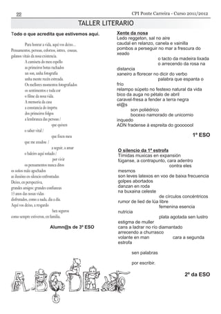 TALLER LITERARIO
Xente da nosa
Ledo reggeton, sal no aire
caudal en relanzo, canela e vainilla
pombos a perseguir no mar a frescura do
xeado
o tacto da madeira lixada
o arrecendo da rosa na
distancia
xaneiro a florecer no dicir do verbo
palabra que espanta o
frío
relampo súpeto no festexo natural da vida
bico da auga no pétalo de abril
caravel-fresa a fender a terra negra
el@s
son poliédrico
bocexo namorado de unicornio
inquedo
ADN fradense á espreita do gooooool
1º ESO
O silencio da 1ª estrofa
Tímidas muxicas en expansión
fúganse, a contrapunto, cara adentro
contra eles
mesmos
son leves latexos en voo de baixa frecuencia
golpes abortados
danzan en roda
na buxaina celeste
de círculos concéntricos
rumor de lied de lúa libre
femenina esencia
nutricia
plata agotada sen lustro
estigma de muller
cans a ladrar no río diamantado
arrecendo a churrasco
volante en man cara a segunda
estrofa
sen palabras
por escribir.
2º da ESO
Todo o que acredita que estivemos aquí.
Para honrar a vida, aquí vos deixo…
Pensamentos, persoas, esforzos, intres, cousas,
galanos vitais da nosa existencia.
A camiseta do meu espello
as primeiros botas rachados
un son, unha fotografía
unha mente recén estreada.
Os mellores momentos fotografiados
os sentimentos e toda cor
o filme da nosa vida.
A memoria da casa
a constancia do ímprtu
dos primeiros folgos
a lembranza das persoas /
que quixen
o saber vital /
que fixen meu
que me axudou /
a seguir, a amar
o baleiro aquí soñado /
por vivir
os pensamentos nunca ditos
os soños máis agochados
as ilusións en silencio enfrontadas
Deixo, en perspectiva,
grandes amigos: grandes confianzas
13 anos das nosas vidas
disfrutados, como a nada, día a día.
Aquí vos deixo, a resgardo
ben seguros
como sempre estiveron, en familia.
Alumn@s de 3º ESO
CPI Ponte Carreira - Curso 2011/2012
 