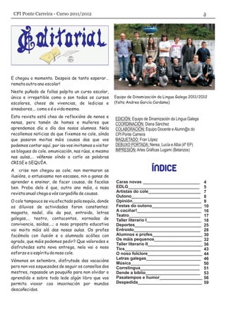 EDICIÓN: Equipo de Dinamización da Lingua Galega
COORDINACIÓN: Diana Sánchez
COLABORACIÓN: Equipo Docente e Alumn@s do
CPI Ponte Carreira
MAQUETADO: Fran López
DEBUXO PORTADA: Nerea, Lucía e Alba (4º EP)
IMPRESIÓN: Artes Gráficas Lugami (Betanzos)
E chegou o momento. Despois de tanto esperar…
remata outro ano escolar!
Neste puñado de follas palpita un curso escolar,
único e irrepetible como o son todos os cursos
escolares, cheos de vivencias, de ledicias e
sinsabores,… como o é a vida mesma.
Esta revista está chea de reflexións de nenos e
nenas, pero tamén de homes e mulleres que
aprendemos día a día dos nosos alumnos. Nela
recollemos noticias do que fixemos no cole, aínda
que pasaron moitas máis cousas das que vos
podemos contar aquí, por iso vos invitamos a visitar
os blogues do cole. omunicación, nas rúas, e mesmo
nas aulas,… véñense oíndo a cotío as palabras
CRISE e SEQUÍA.
A crise non chegou ao cole; non mermaron as
ilusións, o entusiasmo non escasea, nin a ganas de
aprender e ensinar, de facer cousas, de facelas
ben. Proba delo é que, outro ano máis, a nosa
revista anual chega a vós cargadiña de cousas.
O cole tampouco se viu afectado pola sequía, donde
os diluvios de actividades foron constantes:
magosto, nadal, día da paz, entroido, letras
galegas,… teatro, contacontos, xornadas de
convivencia, saídas,…; a nosa proposta educativa
vai moito máis aló das nosas aulas. Os profes
facémola con ilusión e o alumnado acóllea con
agrado, que máis podemos pedir? Que valoredes e
disfrutedes esta nova entrega, nela vai o noso
esforzo e o espíritu do noso cole.
Vémonos en setembro, disfrutade das vacacións
pero non vos esquezades de seguir os consellos dos
mestres, repasade un pouquiño para non olvidar o
aprendido e sobre todo lede algún libro que vos
permita viaxar coa imaxinación por mundos
descoñecidos.
Equipo de Dinamización da Lingua Galega 2011/2012
(falta Andrea García Cardama)
Caras novas ________________________
EDLG______________________________
Artistas do cole______________________
Outono_____________________________
Opinión_____________________________
Festas do outono_____________________
A cociñar!___________________________
Teatro______________________________
Deportes____________________________
Entroido____________________________
Alumnos e profes_____________________
Os máis pequenos____________________
Taller literario II_______________________
Tics________________________________
O noso folclore_______________________
Letras galegas_______________________
Música_____________________________
Correlingua_________________________
Dende a biblio_______________________
Pasatempos e humor__________________
Despedida___________________________
Taller literario I_______________________
4
5
7
8
9
10
16
17
18
25
28
30
32
36
43
44
46
50
51
53
56
59
CPI Ponte Carreira - Curso 2011/2012
 