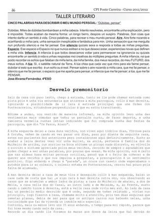 TALLER LITERARIO
CINCO PALABRAS PARADESCRIBIR O MEU MUNDO PERSOAL: “Dúbidas, pensar”
Dúbidas. Miles de dúbidas bombardean a miña cabeza. Intento resolvelas, encontrarlle unha explicación, pero
é imposible. Todas acaban da mesma forma: un longo berro, despois un suspiro. Palabras. Son coas que
intento darlle un sentido á vida. Cinco palabras, para recrear o meu mundo persoal. Aire. Aire forte rozando e
acariñando a miña cara, unha sensación inexplicable e fantástica para min. Unha sensación que me mergulla
nun profundo silencio e me fai pensar. Ese silencio quizais sexa a resposta a todas as miñas preguntas.
Espacio. Ese espacio e Espacio no que nunca estiben e no que desexo estar, experiencias novas que definen
a miña vida. Infancia. A infancia á que todos desecamos voltar para permanecer na ignorancia ou quizais
encontrarlle un sentido á vida e unhas respostas moi creativas ás múltiples preguntas. A miña infancia, na que
poido recordar os soños que falaban da miña terra, da miña familia, dos meus recordos, do meu FUTURO, dos
meus soños. A lúa. Sí, o satélite natural da Terra. A lúa chea que cada vez que miro para ela faime pensar,
dubidar si esto que escribo é un soño ou é real. Pensar sobre o aire rozando a miña cara, que me fai pensar, o
silencio que me fai pensar, o espacio que me aparta para pensar, a infancia que me fai pensar; a lúa, que me fai
PENSAR.
Jose Álvarez Fernández. 4ºESO
Desvelo premonitorio
Saio da casa con paso lento, chego á estrada, tanto se lle pode chamar estrada como
pista pois é unha vía secundaria que atravesa a miña parroquia, collo á man dereita,
ignorando a posibilidade de ir cara á estrada principal que une Ordes con
Pontecarreira, situándose perpendicular á que eu estou transitando.
Bótome a andar, vou vestido de maneira informal, na miña opinión levo unha das
vestimentas mais cómodas que teño; un pantalón curto, de facer deporte, e unha
camiseta vermella cunhas letras indicando que foi comprada nunha das festas da
parroquia, que din “Os Pasos, Aiazo”.
Á miña esquerda deixo a casa duns veciños, non viven aquí tódolos días, fóronse para
A Coruña, veñen de cando en vez pasar uns días, paso por diante da seguinte casa,
estes son parientes dos anteriores pero instaláronse aquí definitivamente. Xusto ao
acabar a leira destes vexo vir unha muller, xa anciá, pertence á familia dos do
Muiñeiro de arriba, cun sorriso na boca sóltame un piropo nada discreto, eu vólvolle
o sorriso e síntome apreciado polos meus veciños, recordo de sempre o agradables que
poden chegar a ser unhas palabras, por poucas que sexan. Na miña opinión, non é certo
que nas aldeas haxa moitas persoas cotillas, pensó que é o feito de coñecer e de
querer aos veciños o que nos impulsa a preguntar, a preocupación é un sentimento
positivo. Sigo andando e chego á “parada”, un cruce cun caseto onde esperabamos o
autobús para ir ao colexio, o colexio estaba en Pontecarreira, cerrou hai pouco pola
falta de alumnado.
Á man dereita deixo a casa de meus tíos e deseguido collo á man esquerda, baixo un
case nada de costa que hai ,e sigo cara á man dereita outra vez, vou observando as
casas que se acumulan a ambos lados da pista; a casa do Muiñeiro de abaixo, a dos de
Mella, a casa vella dos do Casal, ao outro lado a de Meixide, e, ao frente, xusto
cando o camiño torce á dereita, está a vella casa onde vivíu meu avó. Ao lado da casa
hai un pendello medio derruido que é onde, segundo me teñen relatado , vivían nun
principio, logo fixeron a casa, chámame moito a atención, pois ten dúas esquinas que
rematan planas, debía de ser para que os antigos carros non batesén nelas, unha
curiosidade que fai da vivenda un inmoble máis especial.
Continúo, mais ou menos levo uns 35 anos andando, o tempo pasa moi rápido, parece que
foi hoxe mesmo cando saín da casa.
Recordo un día cando lle foramos ás mazas aos donos da leira que hai detrás do
CPI Ponte Carreira - Curso 2011/2012
 