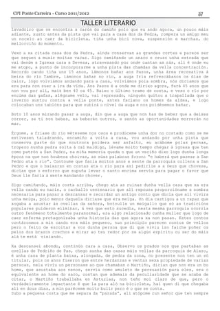 TALLER LITERARIO
lavadoiro que se encontra a carón do camiño polo que eu ando agora, un pouco máis
adiante, xusto antes da pista que vai para a casa dos da Pedra, rompera un amigo meu
un nocelo ao caer da bicicleta, tiña unha bici nova, suspensión e marchas, do
mellorciño do momento.
Vexo a xa citada casa dos da Pedra, aínda conservan as grandes cortes e parece ser
que seguen a muxír moitas vacas. Sigo camiñando un anaco e cruzo unha estrada que
vai dende a Igrexa cara a Devesa, atravesando por onde cantan as rás, alí é onde eu
me atopo, a punto de incorporarme a unha pista das chamdas da vella concentración.
Recordo cando tiña uns 15 anos, iámonos bañar aos Pasos, unha área recreativa á
beira do río Tambre, iámonos bañar no río, a auga fría refrescábanos os días de
calor, logo volviámos andando para a casa, volviámos pola sombra, nós diciamos que
era para non suar a ira da vida. Aos Pasos é a onde me dirixo agora, fará 45 anos que
non vou por alí, mais ben 40 ca 45. Baixo o último tramo de costa, e vexo o río por
encima das gafas, alégrame velo, vai represado, ninguén quitou a trapallada que o
inverno xuntou contra a vella ponte, antes facíano os homes da aldea, e logo
colocaban uns tablóns para que subirá o nivel da auga e nos poidésemos bañar.
Boto 10 anos mirando pasar a auga, din que a auga que non has de beber que a deixes
correr, se ti non bebes, xa beberán outros, e senón as oportunidades morrerán no
mar.
Érgome, a friaxe do río méteseme nos osos e prodúceme unha dor no costado como se me
estivesen taladrando, encamiño a volta a casa, vou andando por unha pista que
conserva parte do que noutrora poidera ser asfalto, eu acábome polas pernas,
tropezo nunha pedra solta á cal maldigo, lévame moito tempo chegar á igrexa que ten
como patrón a San Pedro, na miña memoria queda o que un veciño dixo logo dunha longa
época na que non houbera choivas, as súas palabras foron: “e haberá que pasear a San
Pedro ata o río”. Contoume que facía moitos anos a xente da parroquia collera a San
Pedro e que o baixaran en costas ata o río para así pedirlle a a Deus que chovese,
dicían que o esforzo que supuña levar o santo encima servía para pagar o favor que
Deus lle facía á xente mandando chover.
Sigo camiñando, máis costa arriba, chego ata as ruinas dunha vella casa que xa era
vella cando eu nacín, o carballo centenario que alí repousa proporcióname a sombra
necesaria para parar a descansar e recordar un antigo conto que dicía que alí vivira
unha meiga, polo menos daquela dicíase que era meíga. Un día castigou a un rapaz que
xogaba a asustar ás ovellas da señora, botoulle un meigallo que só as tradicións
populares puideron eliminar, á vez que esto sucedía, nesta mesma parroquia ocorría
outro fenómeno totalmente paranormal, era algo relacionado cunha muller que logo de
caer enferma protagonizaba unha historia das que agora xa non pasan. Estes contos
contáronmos a min cando era máis pequeno, nun principio parecen contos de vellos
pero o feito de escoitar a voz dunha persoa que di que viviu iso faiche poñer os
pelos dos brazos crechos e mirar ao teu redor por se algún espíritu ou ser do máis
alá te está vixiando.
Xa descansei abondo, continúo cara a casa, Observo os prados nos que pastaban as
ovellas de Pedriño de Pas, chego aunha das casas máis vellas da parroquia de Aiazo,
é unha casa de planta baixa, alongada, de pedra da zona, no presente non ten un só
titular, pois os anos fixeron que entre herdanzas e ventas sexa propiedade de varias
persoas, nela vivíu un personaxe ao que chamaban o Martiño, dicían que non era un bo
home, que asustaba aos nenos, servía como amuleto de persuasión para eles, era o
equivalente ao home do saco, contan que ademais da peculiaridade que se acaba de
citar, o Martiño traballaba en Asturias, non teño moi claro de que, pero o
verdadeiramente impactante é que ía para aló na bicicleta, hai quen di que chegaba
alí en dous días, a min paréceme moito bulir pero é o que se conta.
Subo a pequena costa que me separa da “parada”, alí atópome cun señor que ten sempre
CPI Ponte Carreira - Curso 2011/2012
 