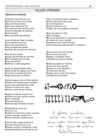 TALLER LITERARIO
Obertura en presente
Cristal fino que licúa en voz
Rubirriso en relevo de campá
Idilio coa choiva maina
Saber que rebenta en flor
Tibio ademán que insinúa aceiro
Insomne treboada en lonxanía
Ninfa de Xeza
Astro que dinamita silenzos.
Losa húmida en fogar de pedra
Iris en espiral cara a luz
Dioivo de cores festivos
Imán en flash-días felices
Argonita, da boa fortuna, talismán.
Raíz en terra arada
Acougo decorrentes en remuiño
Maxín inquedo de ocio ledo
Onda que exhala
Nefelina en caos exagonais.
Imaxe en sepia desdibuxada
Raiolo levián de agosto nos Pasos
Illa a sorrir en punta de arista
Afago mercurial na sombra
Carreiro seguro cara a fonte rexente
Anoitecer en tránsito cara o posible
Ledicia que desestabiliza a aula
Virtude no íntimo sen ruído
Olimpus, norte do seu Olimpo.
Regazo en danza ao pé do sol
Uraniano urro de cosmos central
Berro multicolor
Efixie demorada na
Noite da máis luminosa canción.
Posibidade en cerne de
Amor en cruz
Bautismo inocente en cuarto crecente
Luceiro exangüe, aínda luz e
Orballo nocturno, senlleiro azul.
Soño de éter, ondea brolla o lis
Aloumiño limpo de lúa en do
Reiseñor próximo navegando o aire
Amapoula alada que se fuga en voz.
Indio, no centro da festa, forasteiro
Senda natural de meta clara
Ás de ondas tecno
Aguia de alma en voo
Cupido, de risos audaces, tiritando.
Sede de saber do orbe
Alfa do enigma
Manía da proporción no espíritu do número
Un centro do motor inmóbil
Empatía no xiro exacto da roda
Letra fuxidía das sete direcións no espazo.
Xunco como arco sen frecha
Ouro en púa de ourizo
Espello, a contraluz, lento
Liberdade que ignora vértigo.
Rostro esculpido en Oriente
Áncora de xenio agrario
Queixa de ruído silandeiro
Un diario por escribir
Embigo azul no útero do cosmos
Lóstrego en tarde clara
CPI Ponte Carreira - Curso 2011/2012
 