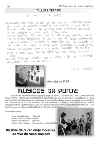 TALLER LITERARIO
Este ano na ESO montamos un pequeno grupo de música, “Seareiros dos Xistos”; formámolo catro
rapaces de 3° e 4°. Empezamos tocando por entretemento pero co paso dos días fómolo tomando máis en serio e,
coa axuda do profesor de música que, ademais de deixarnos a súa aula e os instrumentos tamén nos aconsellou, e
coa consideración do resto de profesores que nos permitiron a hora de lectura dos martes para ensaiar,
conseguimos tocar algunhas cancións, non sen antes adicarlle moitos recreos para perfeccionar a técnica. O noso
repertoriopasaporgrupos comaPinkFloyd, Joy Division,WhiteStripes,...
Os membrossomos:
-Anxo GareaGonález (batería)
-DanielCarroFernández (baixo)
-DanielVarelaGómez (guitarra)
-RubénSoñora Dopazo (voz,guitarraeo quefagafalla)
MÚSICOS DA PONTE
Alumn@s de 4º EP
CPI Ponte Carreira - Curso 2011/2012
 