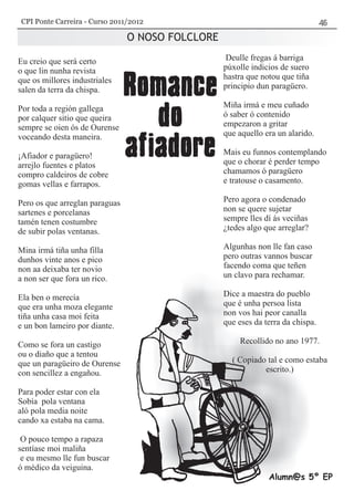 O NOSO FOLCLORE
Alumn@s 5º EP
Eu creio que será certo
o que lin nunha revista
que os millores industriales
salen da terra da chispa.
Por toda a región gallega
por calquer sitio que queira
sempre se oien ós de Ourense
voceando desta maneira.
¡Afiador e paragüero!
arrejlo fuentes e platos
compro caldeiros de cobre
gomas vellas e farrapos.
Pero os que arreglan paraguas
sartenes e porcelanas
tamén tenen costumbre
de subir polas ventanas.
Mina irmá tiña unha filla
dunhos vinte anos e pico
non aa deixaba ter novio
a non ser que fora un rico.
Ela ben o merecía
que era unha moza elegante
tiña unha casa moi feita
e un bon lameiro por diante.
Como se fora un castigo
ou o diaño que a tentou
que un paragüeiro de Ourense
con sencillez a engañou.
Para poder estar con ela
Sobía pola ventana
aló pola media noite
cando xa estaba na cama.
O pouco tempo a rapaza
sentíase moi maliña
e eu mesmo lle fun buscar
ó médico da veiguina.
Deulle fregas á barriga
púxolle indicios de suero
hastra que notou que tiña
principio dun paragüero.
Miña irmá e meu cuñado
ó saber ó contenido
empezaron a gritar
que aquello era un alarido.
Mais eu funnos contemplando
que o chorar é perder tempo
chamamos ó paragüero
e tratouse o casamento.
Pero agora o condenado
non se quere sujetar
sempre lles dí ás veciñas
¿tedes algo que arreglar?
Algunhas non lle fan caso
pero outras vannos buscar
facendo coma que teñen
un clavo para rechamar.
Dice a maestra do pueblo
que é unha persoa lista
non vos hai peor canalla
que eses da terra da chispa.
Recollido no ano 1977.
( Copiado tal e como estaba
escrito.)
CPI Ponte Carreira - Curso 2011/2012
 