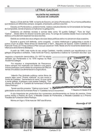 VALENTÍN PAZ ANDRADE:
GALEGO DE CORAZÓN
Naceu o 23 de abril de 1998 no barrio do Socorro, en Lérez (Pontevedra). Foi un home polifacético
que destacou en diferentes campos: avogado, empresario, político e escritor.
Estudou en Pontevedra e, posteriormente, realizou estudos Dereito na Universidade de Santiago
de Compostela, donde empezou a implicarse no galeguismo.
Colaborou en distintas revistas e xornais tales como “El pueblo Gallego”, “Faro de Vigo”,
“Galicia”… Deste último foi director durante catro anos. Foi amigo de Castelao desde mozo e sempre lle
dedicou unha atención especial nos seus escritos.
Debido ao contido dos seus artigos e ás súas ideas políticas estivo no cárcere en dúas ocasións.
Durante a guerra civil defende, como avogado, a varios intelectuais e galeguistas e axuda a
outros a fuxir ao exilio. Nese tempo foi desterrado a Verín , Requeixo de Queixa, Castro Caldelas e a
Pobra de Trives. En Trives coñece a Pilar coa que casará en 1939. Neste ano foi novamente desterrado a
Villanueva de la Serena (Badajoz).
A partir de 1940, trala morte do seu amigo Castelao, mantén contacto cos republicanos e cos
galegos emigrados e exiliados. Trala morte de Franco, representa a Galicia na “Comisión dos Dez” que
negociou a transición democrática. En 1977 foi elixido
senador por Pontevedra e no 1978 ingresa na Real
Academia Galegal.
Foi impulsor e vicepresidente de Pescanova.
Estivo sempre moi implicado con Galicia e coa pesca,
incluso participou como relator en congresos da ONU en
temas vinculados coa alimentación e a agricultura.
Valentín Paz Andrade publicou varios libros de
poesía tales como “Pranto matricial” no que evoca a
morte de Castelao, “Sementeira do vento” no que canta
á xente galega, á paisaxe e aos poetas Galegos, “Cen
chaves de sombra” e “Cartafol de homenaxe a Ramón
Otero Pedrayo”.
Tamén escribiu ensaios: “Galicia como tarea”, “A
galecidade na obra de Guimaraes Rosa” e “Castelao na luz e na sombra”.
A súa traxectoria tan productiva tivo numerosos recoñecementos en forma de premios. Entre
outros recibiu o Pedrón de Ouro, a Medalla Cidade de Pontevedra, a Medalla Castelao ou o Premio
Trasalba da Fundación Otero Pedrayo.
Morreu en Vigo o 19 de maio de 1987 aos 89 anos.
Alumn@s 6º EP
LETRAS GALEGAS
Ana 6º EI Carlota 5º EI Rubén 5º EI
LETRAS GALEGAS
Y. Viqueira e D. Bodelo 6º EP
CPI Ponte Carreira - Curso 2011/2012
 