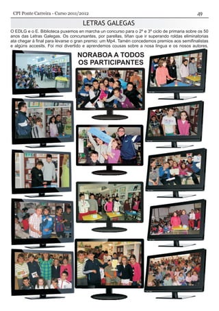 LETRAS GALEGAS
NORABOA A TODOS
O EDLG e o E. Biblioteca puxemos en marcha un concurso para o 2º e 3º ciclo de primaria sobre os 50
anos das Letras Galegas. Os concursantes, por parellas, tiñan que ir superando roldas eliminatorias
ata chegar á final para levarse o gran premio: um Mp4. Tamén concedemos premios aos semifinalistas
e algúns accesits. Foi moi divertido e aprendemos cousas sobre a nosa lingua e os nosos autores.
CPI Ponte Carreira - Curso 2011/2012
 