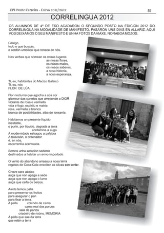 Galego,
todo o que buscas,
o cordón umbilical que renace en nós.
Nas verbas que nomean os nosos lugares
as nosas flores,
os nosos males,
os nosos saberes,
a nosa historia,
a nosa esperanza.
Ti, eu, habitantes do Macizo Galaico
Ti, eu, nós
FLOR DE LÚA.
Flor nocturna que agocha a súa cor
glamour das cunetas que arrecende a DIOR
vibrante de rosa e vermello
vida e fogo, espíritu e matria
rosa, vermello e branco
branco de posibilidades, alba de lonxanía.
Habitamos un presente líquido
inestable,
o purín, por líquido, degrada a terra
contamina a auga.
A modernidade estragou a palabra
A televisón, o ordenador
é, en nós,
escorrentía acentuada.
Somos unha xeración sedenta
destinados a habitar un ermo importado.
O vento do abandono arrasou a nosa terra
regatos de Coca-Cola enxoitan as silvas sen cortar.
Chove cara abaixo
auga que non apaga a sede
auga que non apaga o lume
auga que ceifa os beizos.
Aínda temos palla
para preservar os froitos
para asegurar o pan
para fixar a terra.
A palla colchón de cama
cama real dos porcos
sala de partos
criadeiro de rixóns, MEMORIA
A palla que sae da terra
que retén a terra
CORRELINGUA 2012
OS ALUMNOS DE 4º DE ESO ACADARON O SEGUNDO POSTO NA EDICIÓN 2012 DO
CORRELINGUA NA MODALIDADE DE MANIFESTO. PASARON UNS DÍAS EN ALLARIZ. AQUÍ
VOS DEIXAMOS O SEU MANIFESTO E UNHAFOTOS DAVIAXE. NORABOAMOZOS.
CORRELINGUA 2012
CPI Ponte Carreira - Curso 2011/2012
 