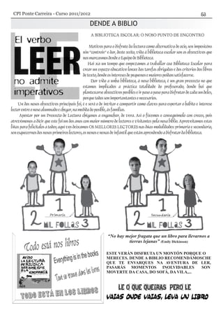 DENDE A BIBLIO
“No hay mejor fragata que un libro para llevarnos a
tierras lejanas” (Emily Dickinson)
ESTE VERÁN DISFRUTA UN MONTÓN PORQUE O
MERECES. DENDE A BIBLIO RECOMENDÁMOSCHE
QUE TE ENVARQUES NA AVENTURA DE LER,
PASARÁS MOMENTOS INOLVIDABLES SON
MOVERTE DA CASA, DO SOFÁ, DA VILA,...
A BIBLIOTECA ESCOLAR: O NOSO PUNTO DE ENCONTRO
Motivos para o disfrute da lectura como alternativa de ocio, sen imposicóns
nin “controis” e dar, deste xeito, vida á biblioteca escolar son os obxectivos que
nosmarcasmosdendeoEquipodeBiblioteca.
Hai xa un tempo que empezamos a traballar coa Biblioteca Escolar para
crear un espazo educativo lonxe das tarefas obrigadas e dos criterios dos libros
detexto,dondeosinteresesdepequenosemaiorespoidansatisfacerse.
Dar vida a unha biblioteca, á nosa biblioteca, é un gran proxecto no que
estamos implicados a práctica totalidade do profesorado, donde hai que
plantexarse obxectivos posibles e ir paso a paso para disfrutar de cada un deles,
porquetodossonimportantantesenecesarios.
Un dos nosos obxectivos principais foi, é e será o de invitar e compartir como claves para espertar o hábito e interese
lectorentreonosoalumnadoechegar,namedidadoposible,ásfamilias.
Apostar por un Proxecto de Lectura chéganos a enganchar, de vera. Así o fixemos e conseguímolo con creces, pois
atrevémonos a dicir que este foi un dos anos con maior número de lectores e visitantes pola nosa biblio. Aproveitamos estas
liñas para felicitalos a todos; aquí vos deixamos OS MELLORES LECTORES nas dúas modalidades: primaria e secundaria,
senesquecernosdosnososprimeiroslectores,osnenosenenasdeinfantilqueestánaprendendoadisfrutardabiblioteca.
CPI Ponte Carreira - Curso 2011/2012
 