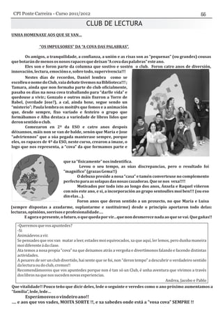 CLUB DE LECTURA
-Queremosquevosapuntedes?
-Si
Animádevosavir.
Se pensades que vos van matar a leer, estades moi equivocados, xa que aquí, ler lemos, pero dunha maneira
moidiferenteádaclase.
Ata temos a nosa propia “cova” na que deixamos atrás a vergoña e divertímonos falando e facendo distintas
actividades.
A pesares de ser un club divertido, hai xente que se foi, non “deron tempo” a descubrir o verdadeiro sentido
dalecturaoudoclub,cremos!!
Recomendámosvos que vos apuntedes porque non é tan só un Club, é unha aventura que vivimos a través
doslibrosnaquenossucedennovasexperiencias.
Andrea, Jacobo e Pablo
CPI Ponte Carreira - Curso 2011/2012
 