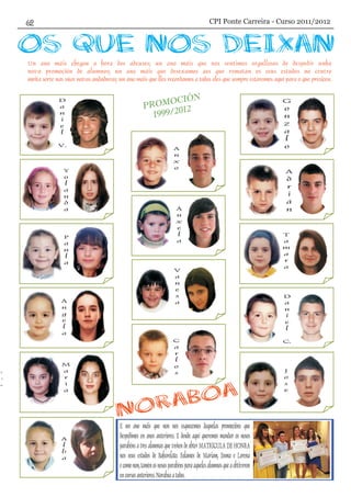 P
OCI N
ROM Ó
999 12
1 /20
Un ano máis chegou a hora dos adeuses; un ano máis que nos sentimos orgullosos de despedir unha
nova promoción de alumnos; un ano máis que desexamos aos que rematan os seus estudos no centro
moita sorte nas súas novas andaduras; un ano máis que lles recordamos a todos eles que sempre estaremos aquí para o que presicen.
E un ano máis que non nos esquecemos daquelas promocións que
despedimos en anos anteriores. E dende aquí queremos mandar os nosos
parabéns a tres alumnas que veñen de obter MATRÍCULA DE HONRA
nos seus estudos de Baharelato. Falamos de Mariam, Enma e Lorena
ecomonon,taménosnososparabénsparaaquelesalumnosqueaobtiveron
encursosanteriores.Noraboaatodos.
D
a
n
i
e
l
V.
Y
o
l
a
n
d
a
P
a
u
l
a
Á
n
g
e
l
a
M
a
r
í
a
A
l
b
a
G
o
n
z
a
l
o
A
d
r
i
á
n
T
a
m
a
r
a
D
a
n
i
e
l
C.
J
o
s
e
A
n
x
o
Á
n
x
e
l
a
V
a
n
e
s
a
C
a
r
l
o
sr
í
a
CPI Ponte Carreira - Curso 2011/2012
 