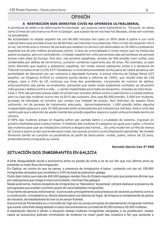 OPINIÓN
A RESTRICIÓN DOS DEREITOS CIVÍS NA OFENSIVA ULTRALIBERAL
A socioloxía do delito e do delincuente foi estudada por autores como Sutherland ou Foucault, en obras
como Crimes do colo branco ou Punir e Castigar, que a pesar de ser escritas hai décadas, aínda son vixentes
na actualidade.
Na actualidade no estado español hai uns 80.000 reclusos dos cales un 90% deles é pobre e cun nivel
cultural baixo que procede á súa vez de familias nas mesmas circunstancias. Pero o triste da situación non é
só iso, hai trinta anos o número de persoas que estaban no cárcere non alcanzaban as 20.000 e a poboación
española era de oito millóns de persoas menos. A taxa de criminalidade é moito menor que na media dos
países europeos, pero en contradición, o Estado español ten unha porcentaxe das porcentaxes de persoas
presas máis altas de Europa. Pois ben, nas prisións españolas, arredor de 400 pres@s (sen contar coas
condenadas por delitos de terrorismo), cumpren condenas superiores aos 30 anos. Por exemplo, un país
como Alemaña que duplica a poboación española, ten moita menos poboación presa e a sentenza do
Tribunal Constitucional 21/VI/1977 estableceu a inconstitucionalidade dunha pena de cadea perpetua sen
posibilidade de liberación por ser contraria á dignidade humana. A actual reforma do Código Penal (CP)
español, Lei Orgánica 5/2010 (a vixésimo quinta dende a reforma de 1995), que recolle máis de 150
artigos, case o 25% de CP, continúa coa línea dos precefentes: incremento do número de delitos,
endurecemento das penas xa existentes, pensando que deste modo poderanse combater as situacións
máis graves ( delitos contra a vida,…), sendo implantadas para todas as situacións, incluídas as máis leves.
Case o 70% das persoas presas están en prisión por cometer delitos contra o patrimonio e a saúde pública,
pero no caso das mulleres ocorre isto no 81% das ocasións. Dos case 80.000 pres@s, 5.000 son mulleres,
privadas de liberdade en prisións que contan coa metade de prazas. Non disfrutan do espazo físico
suficiente, nin de persoas de tratamento adecuado… Aproximadamente, 1.000 pres@s teñen algunha
incapacidade psíquica e case 10.000 persoas teñen antecedentes por transtornos mentais. Esta é unha das
razóns polo que a atención da saúde mental dos pres@s españois require e supón unha prioridade dentro do
cárcere.
O 90% das mulleres presas en España sofren por partida dobre a crueldade do sistema. Ingresan en
prisións diseñadas para e polos homes. O módulos das mulleres é o pequeno ao igual que o patio, o horario
das mulleres para usar as instalacións comúns e despois dos homes,… Se unha muller ten un fillo de menos
de 3 anos e quere ou ten que levalo para crialo, ten poucas prisións cunha disposición garantida. No modelo
femenino tamén se cumpren os parámetros do perfil da delincuente: muller, pobre, menor de 25 anos,
preferiblemente inmigrante ou xitana.
Gonzalo García Cao 4º ESO
SITUACIÓN DOS INMIGRANTES EN GALICIA
A forte desigualdade social e económica entre os países do norte e os do sur fan que nos últimos anos se
presente un maior fluxo de inmigración.
En Galicia, en contra do que se pensa, a presenza de inmigración é baixa contando con tan só 109.900
inmigrantes censados que constitúen o 3,9% do total da poboación galega.
Outro dato indica que máis de 400.000 galegos residen fóra do Estado español polo que podemos afirmar que
por cada persoa que chega á nosa comunidade, marchan tres galegos.
Nesta autonomía, menos receptora de inmigrantes ca “liberadora” de persoal, cómpre destacar a presenza de
portugueses que acadan o primeiro posto de nacionalidades inmigrantes.
O aumento de persoas extranxeiras é provocado principalmente pola presenza de sectores punteiros como é
a construcción, a hostelería ou oficios relacionados cos labores do fogar, de limpeza ou simplemente de peóns
de industria, de traballadores do mar ou do sector forestal.
A provincia de Pontevedra ou o Concello de Vigo son as zonas principais de asentamento inmigrante mentres
que existe unha forte desigualdade no sexo dos extranxeiros cun total de 56.000 homes e 50.000 mulleres.
A explotación laboral é tamén a situación destas mulleres inmigrantes obrigadas a se prostituíren: nestes
casos as actuacións policiais criminalizan ás mulleres na maior parte das ocasións e fan que aumente a
CPI Ponte Carreira - Curso 2011/2012
 
