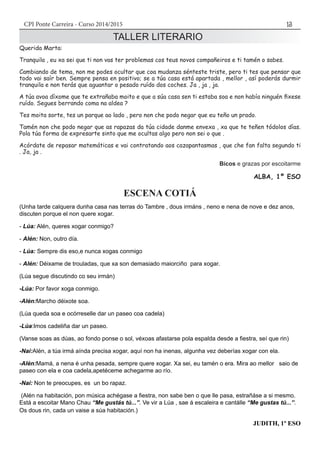 CPI Ponte Carreira - Curso 2014/2015 13
TALLER LITERARIO
Querida Marta:
Tranquila , eu xa sei que ti non vas ter problemas cos teus novos compañeiros e ti tamén o sabes.
Cambiando de tema, non me podes ocultar que coa mudanza sénteste triste, pero ti tes que pensar que
todo vai saír ben. Sempre pensa en positivo; se a túa casa está apartada , mellor , así poderás durmir
tranquila e non terás que aguantar o pesado ruído dos coches. Ja , ja , ja.
A túa avoa díxome que te extrañaba moito e que a súa casa sen ti estaba soa e non había ninguén fixese
ruído. Segues berrando coma na aldea ?
Tes moita sorte, tes un parque ao lado , pero non che podo negar que eu teño un prado.
Tamén non che podo negar que as rapazas da túa cidade danme envexa , xa que te teñen tódolos días.
Pola túa forma de expresarte sinto que me ocultas algo pero non sei o que .
Acórdate de repasar matemáticas e vai contratando aos cazapantasmas , que che fan falta segundo ti
. Ja, ja .
Bicos e grazas por escoitarme
ALBA, 1º ESO
ESCENA COTIÁ
(Unha tarde calquera dunha casa nas terras do Tambre , dous irmáns , neno e nena de nove e dez anos,
discuten porque el non quere xogar.
- Lúa: Alén, queres xogar conmigo?
- Alén: Non, outro día.
- Lúa: Sempre dis eso,e nunca xogas conmigo
- Alén: Déixame de trouladas, que xa son demasiado maiorciño para xogar.
(Lúa segue discutindo co seu irmán)
-Lúa: Por favor xoga conmigo.
-Alén:Marcho déixote soa.
(Lúa queda soa e ocórreselle dar un paseo coa cadela)
-Lúa:Imos cadeliña dar un paseo.
(Vanse soas as dúas, ao fondo ponse o sol, véxoas afastarse pola espalda desde a fiestra, seí que rin)
-Nai:Alén, a túa irmá aínda precisa xogar, aquí non ha inenas, algunha vez deberías xogar con ela.
-Alén:Mamá, a nena é unha pesada, sempre quere xogar. Xa sei, eu tamén o era. Mira ao mellor saio de
paseo con ela e coa cadela,apetéceme achegarme ao río.
-Nai: Non te preocupes, es un bo rapaz.
(Alén na habitación, pon música achégase a fiestra, non sabe ben o que lle pasa, estrañáse a si mesmo.
Está a escoitar Mano Chau “Me gustás tú...”. Ve vir a Lúa , sae á escaleira e cantálle “Me gustas tú...”.
Os dous rin, cada un vaise a súa habitación.)
JUDITH, 1º ESO
 