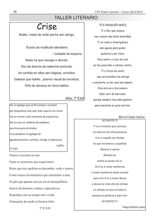 CPI Ponte Carreira - Curso 2014/201514
TALLER LITERARIO
	
Vai un galego que se lle rompe o corazón
por despedirse dos que máis quería con amor.
Vai na mente unha semente de esperanza.
Vai no ceo un caldeiro de palabras,
que leva para ensinalas.
Leva palabras en galego de:
agradecemento, cortesía, intriga e esperanza.
					 Judith,
1º ESO
Crise
Muller, medo de noite pecha sen abrigo.
Éxodo da multitude silandeira
/ soidade de esquina
Nada na que navego e afundo.
Dor da doenza de saberme excluída.
Ira contida en ollos sen bágoas, enxoitos.
Galaxia que habito , poema visual da inxustiza.
Orfa de abrazos en terra baldía.
Alba, 1º ESO
TI E NINGUÉN MÁIS
Ti a flor que renace
nos cumios das altas montañas
Ti es como a envergadura
das aguias para poder
soltarte e ser libre.
Para sentir o roce do aire
no teu preciado e valioso rostro.
Ti a forza do vento
que en ocasións che abriga
o enoxarte co ser que nos separa.
Para min es o diccionario
máis caro do mercado,
porque sempre tes unha palabra
para sacarme un gran sorriso.
Marcial Casas Suárez
Temor a escoitar un non.
Entre as incertezas que esquivamos.
Retos que nos agobian en decembro, xuño e marzo.
Como trazos involuntarios que entreteñen a man.
En pés que apunta cara ao sol en desequilibrio.
Inercia de horarios, rutinas, espectativas.
Repetidas cara ao tempo non vivido.
Ostinación do medo en branco folio.
3º E.S.O
SÓ EXISTES TI
Ti es o reclamo que convoca
no exterior da miña presenza
ti es o espello sen fendas
no que me atrevo a espellear
óllasme e vesme
déixate ver
existo se existo sen ti.
Só ti es a maior existencia
a maior existencia deste mundo
para min ti es a maior deusa
a deusa no máis alto do olimpo
un olimpo no que só estás ti,
porque es perfecta e para min
SO EXISTES TI.
Diego Bodelo López
 