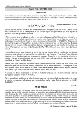 CPI Ponte Carreira - Curso 2014/2015 15
TALLER LITERARIO
Eu recordarei
Eu recordarei os colexios onde estiven, e os meus compañeiros Alba, Álex, Lucía, Nerea e Marcos. A Alba
recordareina polo seu riso, a Lucía porque unha vez fun á súa casa, a Nerea pola súa cara, a Álex polos xogos
que faciamos todos en grupo, e a Marcos polos contos das vacas.
Judith Casas Suárez, 1º ESO
A NOSA GALICIA
Galicia, Galicia, esa é a cuestión. Eu quero unha Galicia próspera, pero non eu soa , moita xente
máis. De momento non a conseguimos, e vou contar algúns dos problemas que nolo impiden e
posibles solucións que se me ocorren.
- Non podemos levar ningún plan a cabo se non hai xente que o realice. Necesitamos poboación e,
moita xente que o realice. Necesitamos poboación e, moita moitísima que se diga, non temos. Non
pode seguir marchando xente así e, menos se non aumentamos nós, os GALEGOS. As solucións
son múltiples, pero unha posible e a máis evidente é non parar de ter descendencia. Despois
de nós ten que quedar xente que sosteña Galicia. Non podemos ser uns incultos e decirlles aos
nosos fillos que non hai nada en Galicia, sendo MENTIRA. Necesitamos xente para Galicia, e
moita!!
- Deberíamos facer que a xente se enteirase de que temos talento recoñecido en tódolos
campos. A nosa cultura fixo aportacións en todolos ámbitos. Espinoza e Prisciliano foron filósofos
galegos, pezas fundamentais do pensamento europeo. Filosofía, artes plásticas, literatura,
música... Somos un pobo inquedo que mira ao Atlántico e colle as maletas, sen preguiza, con
dignidade, e fai patria alá onde vai.
Temos unha boa literatura, facemos honor á nosa condición de cultura de base lírica e as
xeracións poéticas sucédense vizosas, convivindo neste intre tres delas. Xa chegaron os da
nosa quinta, temos escritores de 20 anos, como Ismael Ramos, Xesús Castro, Olalla Tuñas ao
lado dunha Olga Novo, Emma Pedreira, Manolo Rivas, Suso de Toro...
A persoa que dirixa a sanidade ou sector do traballo terá que ser o mellor formado e estará
obrigado a traballar polo ben de todos.
Estes son algúns problemas e solucións que creo que hai, pero aínda quedan moitos, e o nos
propósito ten que ser solventalos, para unha Galicia mellor, unha Galicia universal, A NOSA
GALICIA!!
1º ESO
ANOS ATRÁS
Nas súas lembranzas, Sara aínda garda con moito agarimo os seus anos da infancia que pasou
na aldea dos avós. En especial, de todos os aloumiños que súa avoa Matilde lle daba cando era a
hora da sesta. De feito, no colexio, cando comían as larpeiradas que levaban para merendar, ela
presumía, orgullosa, da súa queridiña Matilde. E ese recendo, a xesta recén cortada que a facía
retroceder as tantas tardes que pasara no areeiro do xardín, co seu pucho recén estreado e a boneca
que os curmáns de Badaxoz lle agasallaran. Esas tardes que entre cóxegas e bicos pasábanse
voando, aínda hoxe as lembra cando, desde a xanela da lareira, Sara olla cara o solitario areeiro e
vagamente oe os sorrisos dunha meniña feliz e orgullosa da súa cercana infancia.
Mª Cristina Fariñas Lata. 4º E.S.O.
 