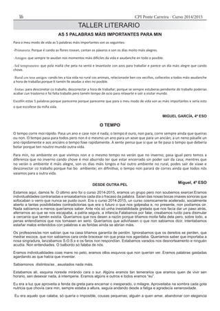 CPI Ponte Carreira - Curso 2014/201516
TALLER LITERARIO
AS 5 PALABRAS MÁIS IMPORTANTES PARA MIN
Para o meu modo de vida as 5 palabras máis importantes son as seguintes:
-Primavera: Porque é cando as flores rosean, cantan os páxaros e son os días moito máis alegres.
-Amigos: que sempre te axudan nos momentos máis difíciles da vida e axudanche en todo o posible.
-Sol tempraneiro: que pola mañá che peta na ventá e levantaste con azos para traballar e parece un día máis alegre que cando
chove.
-Rural cos teus amigos: cando tes a túa vida no rural cos animais, relacionaste ben cos veciños, coñecelos a todos máis axudanche
a hora de traballar,porque ti tamén lle axudas a eles no posible.
-Festas: para desconetar co traballo, desconectar a hora de traballar; porque se sempre estuberas pendiente do traballo poderías
acabar cun trastorno e fai falta traballo pero tamén tempo de ocio para relaxarte e saír a visitar mundo.
Escollín estas 5 palabras porque pareceme porque pareceme que para o meu modo de vida son as máis importantes e sería esto
o que escollese da miña vida.
MIGUEL GARCÍA, 4º ESO
DESDE OUTRA PEL
Estamos aquí, damos fe. O último ano foi o curso 2014-2015, eramos un grupo pero non soubemos exercer.Eramos
individualidades contrariadas e ensaiabamos cada día o fracaso da palabra. Saían das nosas bocas imaxes sonoras que
sofocaban o verro que nunca se puido ouvir. Era o curso 2014-2015, un curso cosmicamente acelerado, socialmente
aberto a tantas posibilidades contradictorias que era o futuro o que nos golpeaba e, no presente, non podíamos oir.
Nada sabíamos e menos queríamos saber. Ante nós só unha inestabilidade gretada que nos facía dar un paso atrás,
aferrarnos ao que se nos escapaba, a patria segura, a infancia.Falabamos por falar, creabamos ruído para disimular
a cercanía que tamén existía. Queríamos que nos desen a razón porque tiñamos moita falta dela pero, sobre todo, a
penas entendíamos que nos tomasen en serio. Queríamos que adiviñasen o que non sabiamos dicir, intentabamos
estañar malos entendidos con palabras e as feridas aínda se abrían máis.
Os profesores/as non sabían que na casa tiñamos garantía de perdón. Ignorabamos que os dereitos se perden, que
medrar escoce, que non sabiamos cara onde bracexar nin que praia nos agardaba. Queriamos saber que importaba a
nosa singradura, lanzabamos S.O.S.s e os faros non respondían. Estabamos varados nos desnorteamento e ninguén
acudía. Non entendiades. O balbordo só falaba de nós.
Eramos individualidades coas mans no peto; eramos ollos esquivos que non querían ver. Eramos palabras gastadas
agardando as que había que inventar.
Sabiamonos distintos/as , asustados nada máis.
Estabamos alí, esquina noreste mirándo cara o sur. Algúns eramos tan temerarios que eramos quen de vivir sen
horario, sen desexar nada, á intemperie. Eramos algúns e outros e todos eramos “eu”.
Eu era a luz que aproveita a fenda da greta para encarnar o inesperado, o milagre. Aproveitaba na sombra cada gota
nutricia que chovía cara min, sempre estaba a altura, seguía andando desde a fatiga e agradecía xenerosidade.
Eu era aquelo que calaba, só quería o imposible, cousas pequenas; alguén a quen amar, abandonar con elegancia
O TEMPO
O tempo corre moi rápido. Pasa un ano e case non é nada; o tempo é ouro, non para, corre sempre aínda que queiras
ou non. O tempo pasa para todos pero non é o mesmo un ano para un xove que para un ancián; a un neno pásalle un
ano rápidamente e aos anciáns o tempo foxe rapidamente. A xente pensa que si que se lle pasa o tempo que debería
botar porque ten noutro mundo outra vida.
Para min, no ambiente en que vivimos non e o mesmo tempo no verán que no inverno; pasa igual pero temos a
diferenza que no inverno cando chove é moi aburrido ter que estar encerrado sin poder saír da casa; mentres que
no verán o ambiente é máis alegre, son os días máis longos e hai outro ambiente no rural, podes saír de viaxe e
desconectar co traballo porque hai bo ambiente; en difinitiva; o tempo non parará de corres ainda que todos nós
vaiamos para a outra vida.
Miguel, 4º ESO
 