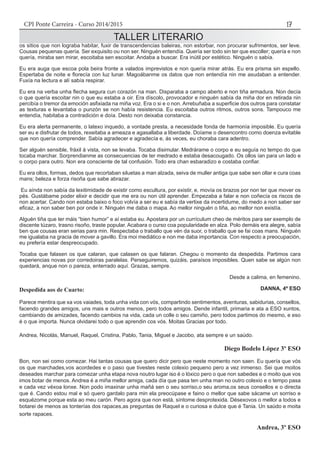 CPI Ponte Carreira - Curso 2014/2015 17
Despedida aos de Cuarto:
Parece mentira que xa vos vaiades, toda unha vida con vós, compartindo sentimentos, aventuras, sabidurias, consellos,
facendo grandes amigos, uns mais e outros menos, pero todos amigos. Dende infantil, primaria e ata a ESO xuntos,
cambiando de amizades, facendo cambios na vida, cada un colle o seu camiño, pero todos partimos do mesmo, e eso
é o que importa. Nunca olvidarei todo o que aprendin cos vós. Moitas Gracias por todo.
Andrea, Nicolás, Manuel, Raquel, Cristina, Pablo, Tania, Miguel e Jacobo, ata sempre e un saúdo.
Diego Bodelo López 3º ESO
Bon, non sei como comezar. Hai tantas cousas que quero dicir pero que neste momento non saen. Eu quería que vós
os que marchades,vos acordedes e o paso que tivestes neste colexio pequeno pero a vez inmenso. Sei que moitos
deseades marchar para comezar unha etapa nova noutro lugar iso é o lóxico pero o que non sabedes e o moito que vos
imos botar de menos. Andrea é a miña mellor amiga, cada día que pasa ten unha man no outro colexio e o tempo pasa
e cada vez véxoa lonxe. Non podo imaxinar unha mañá sen o seu sorriso,o seu aroma,os seus consellos e o directa
que é. Cando estou mal e só quero gardalo para min ela preocúpase e faino o mellor que sabe sácame un sorriso e
esquézome porque esta ao meu carón. Pero agora que non está, síntome desprotexida. Désexovos o mellor a todos e
botarei de menos as tonterías dos rapaces,as preguntas de Raquel e o curiosa e dulce que é Tania. Un saúdo e moita
sorte rapaces.
Andrea, 3º ESO
TALLER LITERARIO
os sitios que non lograba habitar, fuxir de transcendencias baleiras, non estorbar, non procurar sufrimentos, ser leve.
Cousas pequenas quería. Ser exquisito ou non ser. Ninguén entendía. Quería ser todo sin ter que escoller; quería e non
quería, miraba sen mirar, escoitaba sen escoitar. Andaba a buscar. Era inútil por estético. Ninguén o sabía.
Eu era auga que escoa pola beira fronte a valados imprevistos e non quería mirar atrás. Eu era prisma sin espello.
Espertaba de noite e florecía con luz lunar. Magoábanme os datos que non entendía nin me axudaban a entender.
Fuxía na lectura e alí sabía respirar.
Eu era na verba unha flecha segura cun corazón na man. Disparaba a campo aberto e non tiña armadura. Non decía
o que quería escoitar nin o que eu estaba a oir. Era díscolo, provocador e ninguén sabía da miña dor en retirada nin
percibía o tremor da emoción asfixiada na miña voz. Era o si e o non. Arrebuñaba a superficie dos outros para constatar
as texturas e levantaba o punzón se non había resistencia. Eu escoitaba outros ritmos, outros sons. Tampouco me
entendía, habitaba a contradición e doía. Desto non deixaba constancia.
Eu era alerta permanente, o latexo inquedo, a vontade presta, a necesidade fonda de harmonía imposible. Eu quería
ser eu e disfrutar de todos, rexeitaba a ameaza e agasallaba a liberdade. Doíame o desencontro como doenza evitable
que non quería comprender. Sabía agradecer e agradecía e, ás veces, eu choraba cara adentro.
Ser alguén sensible, fráxil á vista, non se levaba. Tocaba disimular. Medrárame o corpo e eu seguía no tempo do que
tocaba marchar. Sorprendianme as consecuencias de ter medrado e estaba desacougado. Os ollos ían para un lado e
o corpo para outro. Non era consciente de tal confusión. Todo era chan esbaradizo e costaba confiar.
Eu era ollos, formas, dedos que recortaban siluetas a man alzada, seiva de muller antiga que sabe sen ollar e cura coas
mans; beleza e forza risoña que sabe abrazar.
Eu aínda non sabía da lexitimidade de existir como escultura, por existir, e, movía os brazos por non ter que mover os
pés. Gustábame poder elixir e decidir que me era ou non útil aprender. Empezaba a falar e non coñecía os riscos de
non acertar. Cando non estaba baixo o foco volvía a ser eu e sabía da vertixe da incertidume, do medo a non saber ser
eficaz, a non saber ben por onde ir. Ninguén me daba o mapa. Ao mellor ninguén o tiña, ao mellor non existía.
Alguén tiña que ter máis “bien humor” e aí estaba eu. Apostara por un currículum cheo de méritos para ser exemplo de
discente túzaro, trasno risoño, traste popular. Acabara o curso coa popularidade en alza. Polo demáis era alegre, sabía
ben que cousas eran serias para min. Respectaba o traballo que vén da suor, o traballo que se fai coas mans. Ninguén
me igualaba na gracia de mover a gavillo. Era moi mediático e non me daba importancia. Con respecto a preocupación,
eu prefería estar despreocupado.
Tocaba que falasen os que calaran, que calasen os que falaran. Chegou o momento da despedida. Partimos cara
experiencias novas por corredoiras paralelas. Perseguiremos, quizáis, paraísos imposibles. Quen sabe se algún non
quedará, anque non o pareza, enterrado aquí. Grazas, sempre.
						 Desde a calima, en femenino.
DANNA, 4º ESO
 