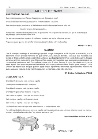 CPI Ponte Carreira - Curso 2014/201518
TALLER LITERARIO
AS PEQUENAS COUSAS
Que me decides desa morriña que chega co recendo do caldo da avoa?
Desas tardes de outono nas que co son do vento facía bailar a buxaina.
Esas mesmas tardes , nas que ao pé da lareira me enfeitizaba cos agarimos de miña nai.
Aqueles tempos…tempos pasados…
Cando unha era cativa e só se preocupaba de que súa nai non se queimase coa tixola, ou que as burbullas que
desprende o xabrón non tocaran o chan.
Ese son que desprende o axóuxere de miña irmá pequeña que enche o fogar de tenrura.
Pequenas cousas que me fan camiñar entre recordos e trastoitar entre melancolías.
Andrea 4º ESO
O TEMPO
Que é o tempo? O tempo é ese verdugo que nos obriga a despertar ás 08:00 para ir ao traballo, o que
determina en que preciso momento tes que comer , saír, disfrutar da vida... Vida que está marcada polo
tempo, el dinos canto levamos percorrido e canto nos queda por percorrer. Pero non todo é negativo. Grazas
ao tempo vivimos cunha certa orde. Dános unhas pautas moi marcadas para que sexamos capaces de ter
constancia e habituarnos a el. Ponnos horario para todo; 8 horas de sono, 8 horas de traballo e 8 horas de
lecer. A partir diso temos as persoas liberdade de elixir o que preferimos facer. Entón, que é o tempo? Unha
unidade de medida que ao igual que nos pode chegar a gobernar, tamén nos organiza dunha maneira na
que a vida, ese instante de luz na infinidade, non se nos faga aínda máis efémera.
Mª Cristina fariñas Lata, 4º ESO
UNHA NAI TOLA
Chamábanlle branquiña e ela corría ao espello
Chamábanlle rubia e ela corría ao espello.
Chamábanlle pequena e ela corría ao espello.
Chamábanlle gordecha e ela corría ao espello.
E ela corría ao espello... e vía que era morena de pel.
E ela corría ao espello ... e vía que era loura.
E ela corría ao espello... e vía que era delgada.
Un día levárona para ese lugar onde levan os tolos... e non a chamou máis.
Foi entón cando botou de menos correr ao espello; e a tristeza invadiu as súas entrañas, foi entón cando coa man no
peito e a mirada fixada no ceo dixo: ”ela, só quería volverte a ver”.
Andrea García Cardama, 4º ESO
NATALIA, 1º EP
 